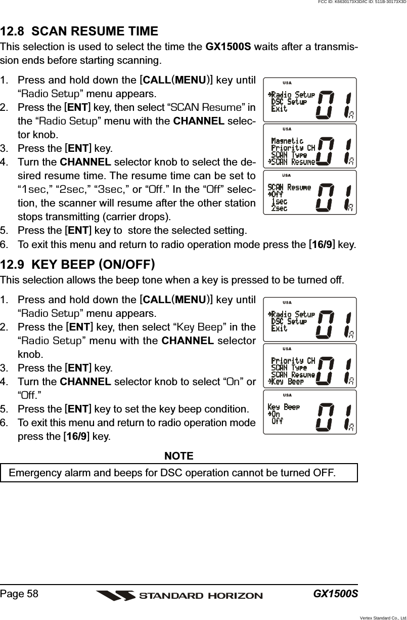 GX1500SPage 5812.8  SCAN RESUME TIMEThis selection is used to select the time the GX1500S waits after a transmis-sion ends before starting scanning.1. Press and hold down the [CALL(MENU)] key until“Radio Setup” menu appears.2. Press the [ENT] key, then select “SCAN Resume” inthe “Radio Setup” menu with the CHANNEL selec-tor knob.3. Press the [ENT] key.4. Turn the CHANNEL selector knob to select the de-sired resume time. The resume time can be set to“1sec,” “2sec,” “3sec,” or “Off.” In the “Off” selec-tion, the scanner will resume after the other stationstops transmitting (carrier drops).5. Press the [ENT] key to  store the selected setting.6. To exit this menu and return to radio operation mode press the [16/9] key.12.9  KEY BEEP (ON/OFF)This selection allows the beep tone when a key is pressed to be turned off.1. Press and hold down the [CALL(MENU)] key until“Radio Setup” menu appears.2. Press the [ENT] key, then select “Key Beep” in the“Radio Setup” menu with the CHANNEL selectorknob.3. Press the [ENT] key.4. Turn the CHANNEL selector knob to select “On” or“Off.”5. Press the [ENT] key to set the key beep condition.6. To exit this menu and return to radio operation modepress the [16/9] key.NOTEEmergency alarm and beeps for DSC operation cannot be turned OFF.FCC ID: K6630173X3D/IC ID: 511B-30173X3DVertex Standard Co., Ltd.