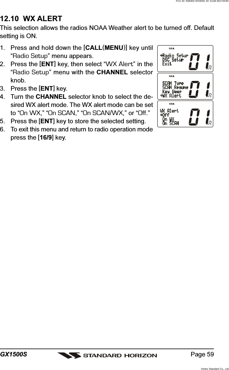 Page 59GX1500S12.10  WX ALERTThis selection allows the radios NOAA Weather alert to be turned off. Defaultsetting is ON.1. Press and hold down the [CALL(MENU)] key until“Radio Setup” menu appears.2. Press the [ENT] key, then select “WX Alert” in the“Radio Setup” menu with the CHANNEL selectorknob.3. Press the [ENT] key.4. Turn the CHANNEL selector knob to select the de-sired WX alert mode. The WX alert mode can be setto “On WX,” “On SCAN,” “On SCAN/WX,” or “Off.”5. Press the [ENT] key to store the selected setting.6. To exit this menu and return to radio operation modepress the [16/9] key.FCC ID: K6630173X3D/IC ID: 511B-30173X3DVertex Standard Co., Ltd.