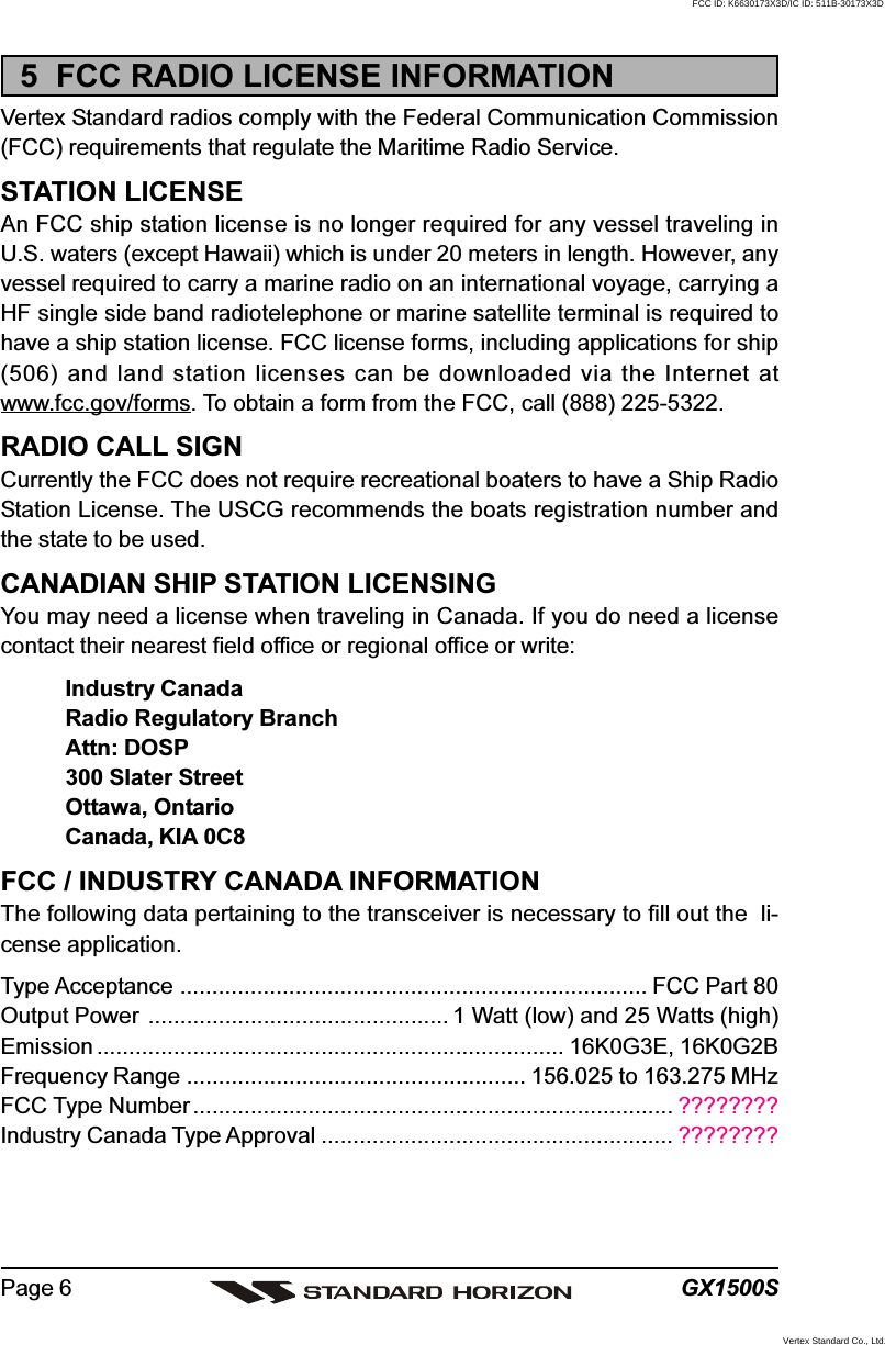 GX1500SPage 65  FCC RADIO LICENSE INFORMATIONVertex Standard radios comply with the Federal Communication Commission(FCC) requirements that regulate the Maritime Radio Service.STATION LICENSEAn FCC ship station license is no longer required for any vessel traveling inU.S. waters (except Hawaii) which is under 20 meters in length. However, anyvessel required to carry a marine radio on an international voyage, carrying aHF single side band radiotelephone or marine satellite terminal is required tohave a ship station license. FCC license forms, including applications for ship(506) and land station licenses can be downloaded via the Internet atwww.fcc.gov/forms. To obtain a form from the FCC, call (888) 225-5322.RADIO CALL SIGNCurrently the FCC does not require recreational boaters to have a Ship RadioStation License. The USCG recommends the boats registration number andthe state to be used.CANADIAN SHIP STATION LICENSINGYou may need a license when traveling in Canada. If you do need a licensecontact their nearest field office or regional office or write:Industry CanadaRadio Regulatory BranchAttn: DOSP300 Slater StreetOttawa, OntarioCanada, KIA 0C8FCC / INDUSTRY CANADA INFORMATIONThe following data pertaining to the transceiver is necessary to fill out the  li-cense application.Type Acceptance ......................................................................... FCC Part 80Output Power ............................................... 1 Watt (low) and 25 Watts (high)Emission ......................................................................... 16K0G3E, 16K0G2BFrequency Range ..................................................... 156.025 to 163.275 MHzFCC Type Number ........................................................................... ????????Industry Canada Type Approval ....................................................... ????????FCC ID: K6630173X3D/IC ID: 511B-30173X3DVertex Standard Co., Ltd.