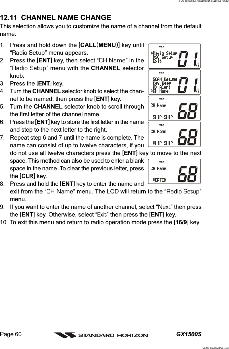 GX1500SPage 6012.11  CHANNEL NAME CHANGEThis selection allows you to customize the name of a channel from the defaultname.1. Press and hold down the [CALL(MENU)] key until“Radio Setup” menu appears.2. Press the [ENT] key, then select “CH Name” in the“Radio Setup” menu with the CHANNEL selectorknob.3. Press the [ENT] key.4. Turn the CHANNEL selector knob to select the chan-nel to be named, then press the [ENT] key.5. Turn the CHANNEL selector knob to scroll throughthe first letter of the channel name.6. Press the [ENT] key to store the first letter in the nameand step to the next letter to the right.7. Repeat step 6 and 7 until the name is complete. Thename can consist of up to twelve characters, if youdo not use all twelve characters press the [ENT] key to move to the nextspace. This method can also be used to enter a blankspace in the name. To clear the previous letter, pressthe [CLR] key.8. Press and hold the [ENT] key to enter the name andexit from the “CH Name” menu. The LCD will return to the “Radio Setup”menu.9. If you want to enter the name of another channel, select “Next” then pressthe [ENT] key. Otherwise, select “Exit” then press the [ENT] key.10. To exit this menu and return to radio operation mode press the [16/9] key.FCC ID: K6630173X3D/IC ID: 511B-30173X3DVertex Standard Co., Ltd.