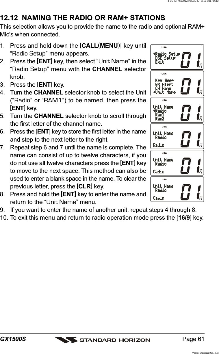 Page 61GX1500S12.12  NAMING THE RADIO OR RAM+ STATIONSThis selection allows you to provide the name to the radio and optional RAM+Mic’s when connected.1. Press and hold down the [CALL(MENU)] key until“Radio Setup” menu appears.2. Press the [ENT] key, then select “Unit Name” in the“Radio Setup” menu with the CHANNEL selectorknob.3. Press the [ENT] key.4. Turn the CHANNEL selector knob to select the Unit(“Radio” or “RAM1”) to be named, then press the[ENT] key.5. Turn the CHANNEL selector knob to scroll throughthe first letter of the channel name.6. Press the [ENT] key to store the first letter in the nameand step to the next letter to the right.7. Repeat step 6 and 7 until the name is complete. Thename can consist of up to twelve characters, if youdo not use all twelve characters press the [ENT] keyto move to the next space. This method can also beused to enter a blank space in the name. To clear theprevious letter, press the [CLR] key.8. Press and hold the [ENT] key to enter the name andreturn to the “Unit Name” menu.9. If you want to enter the name of another unit, repeat steps 4 through 8.10. To exit this menu and return to radio operation mode press the [16/9] key.FCC ID: K6630173X3D/IC ID: 511B-30173X3DVertex Standard Co., Ltd.