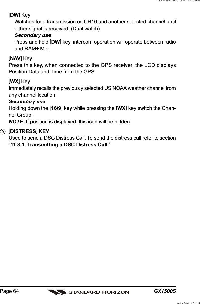 GX1500SPage 64[DW] KeyWatches for a transmission on CH16 and another selected channel untileither signal is received. (Dual watch)Secondary usePress and hold [DW] key, intercom operation will operate between radioand RAM+ Mic.[NAV] KeyPress this key, when connected to the GPS receiver, the LCD displaysPosition Data and Time from the GPS.[WX] KeyImmediately recalls the previously selected US NOAA weather channel fromany channel location.Secondary useHolding down the [16/9] key while pressing the [WX] key switch the Chan-nel Group.NOTE: If position is displayed, this icon will be hidden.[DISTRESS] KEYUsed to send a DSC Distress Call. To send the distress call refer to section“11.3.1. Transmitting a DSC Distress Call.”FCC ID: K6630173X3D/IC ID: 511B-30173X3DVertex Standard Co., Ltd.