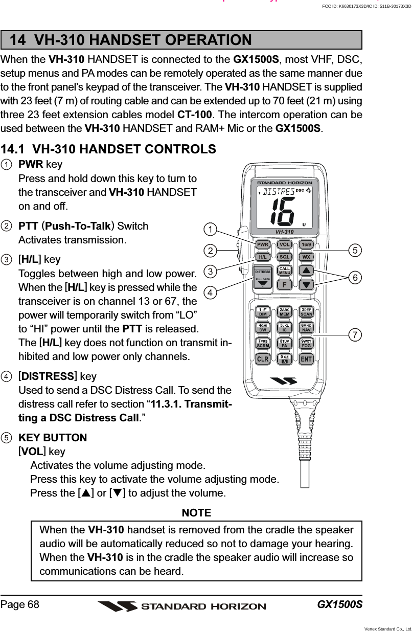 GX1500SPage 6814  VH-310 HANDSET OPERATIONWhen the VH-310 HANDSET is connected to the GX1500S, most VHF, DSC,setup menus and PA modes can be remotely operated as the same manner dueto the front panel’s keypad of the transceiver. The VH-310 HANDSET is suppliedwith 23 feet (7 m) of routing cable and can be extended up to 70 feet (21 m) usingthree 23 feet extension cables model CT-100. The intercom operation can beused between the VH-310 HANDSET and RAM+ Mic or the GX1500S.14.1  VH-310 HANDSET CONTROLSPWR keyPress and hold down this key to turn tothe transceiver and VH-310 HANDSETon and off.PTT (Push-To-Talk) SwitchActivates transmission.[H/L] keyToggles between high and low power.When the [H/L] key is pressed while thetransceiver is on channel 13 or 67, thepower will temporarily switch from “LO”to “HI” power until the PTT is released.The [H/L] key does not function on transmit in-hibited and low power only channels.[DISTRESS] keyUsed to send a DSC Distress Call. To send thedistress call refer to section “11.3.1. Transmit-ting a DSC Distress Call.”KEY BUTTON[VOL] keyActivates the volume adjusting mode.Press this key to activate the volume adjusting mode.Press the [] or [] to adjust the volume.NOTEWhen the VH-310 handset is removed from the cradle the speakeraudio will be automatically reduced so not to damage your hearing.When the VH-310 is in the cradle the speaker audio will increase socommunications can be heard.due to o t pa e s eypad o t e t a sce e ;FCC ID: K6630173X3D/IC ID: 511B-30173X3DVertex Standard Co., Ltd.