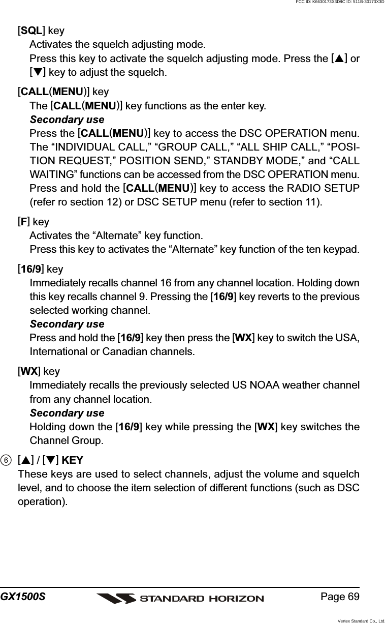 Page 69GX1500S[SQL] keyActivates the squelch adjusting mode.Press this key to activate the squelch adjusting mode. Press the [] or[] key to adjust the squelch.[CALL(MENU)] keyThe [CALL(MENU)] key functions as the enter key.Secondary usePress the [CALL(MENU)] key to access the DSC OPERATION menu.The “INDIVIDUAL CALL,” “GROUP CALL,” “ALL SHIP CALL,” “POSI-TION REQUEST,” POSITION SEND,” STANDBY MODE,” and “CALLWAITING” functions can be accessed from the DSC OPERATION menu.Press and hold the [CALL(MENU)] key to access the RADIO SETUP(refer ro section 12) or DSC SETUP menu (refer to section 11).[F] keyActivates the “Alternate” key function.Press this key to activates the “Alternate” key function of the ten keypad.[16/9] keyImmediately recalls channel 16 from any channel location. Holding downthis key recalls channel 9. Pressing the [16/9] key reverts to the previousselected working channel.Secondary usePress and hold the [16/9] key then press the [WX] key to switch the USA,International or Canadian channels.[WX] keyImmediately recalls the previously selected US NOAA weather channelfrom any channel location.Secondary useHolding down the [16/9] key while pressing the [WX] key switches theChannel Group.[] / [] KEYThese keys are used to select channels, adjust the volume and squelchlevel, and to choose the item selection of different functions (such as DSCoperation).FCC ID: K6630173X3D/IC ID: 511B-30173X3DVertex Standard Co., Ltd.