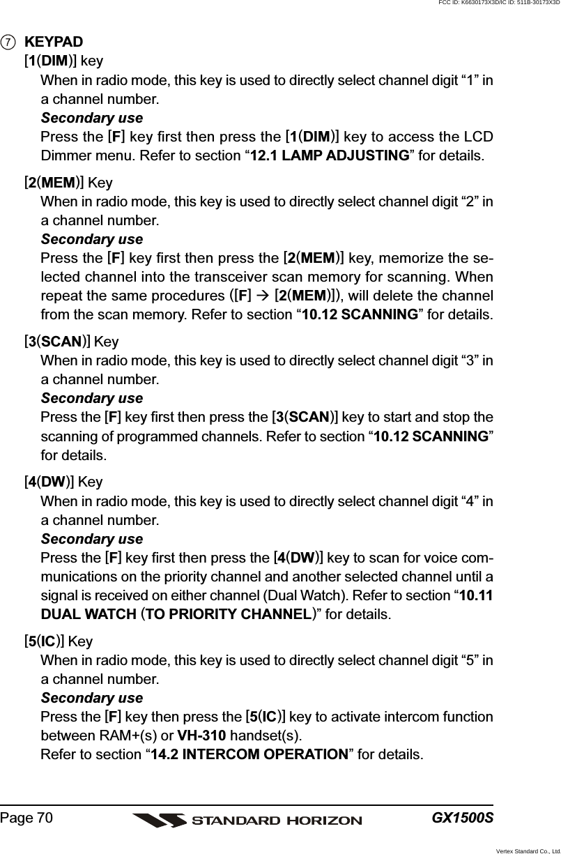 GX1500SPage 70KEYPAD[1(DIM)] keyWhen in radio mode, this key is used to directly select channel digit “1” ina channel number.Secondary usePress the [F] key first then press the [1(DIM)] key to access the LCDDimmer menu. Refer to section “12.1 LAMP ADJUSTING” for details.[2(MEM)] KeyWhen in radio mode, this key is used to directly select channel digit “2” ina channel number.Secondary usePress the [F] key first then press the [2(MEM)] key, memorize the se-lected channel into the transceiver scan memory for scanning. Whenrepeat the same procedures ([F]  [2(MEM)]), will delete the channelfrom the scan memory. Refer to section “10.12 SCANNING” for details.[3(SCAN)] KeyWhen in radio mode, this key is used to directly select channel digit “3” ina channel number.Secondary usePress the [F] key first then press the [3(SCAN)] key to start and stop thescanning of programmed channels. Refer to section “10.12 SCANNING”for details.[4(DW)] KeyWhen in radio mode, this key is used to directly select channel digit “4” ina channel number.Secondary usePress the [F] key first then press the [4(DW)] key to scan for voice com-munications on the priority channel and another selected channel until asignal is received on either channel (Dual Watch). Refer to section “10.11DUAL WATCH (TO PRIORITY CHANNEL)” for details.[5(IC)] KeyWhen in radio mode, this key is used to directly select channel digit “5” ina channel number.Secondary usePress the [F] key then press the [5(IC)] key to activate intercom functionbetween RAM+(s) or VH-310 handset(s).Refer to section “14.2 INTERCOM OPERATION” for details.FCC ID: K6630173X3D/IC ID: 511B-30173X3DVertex Standard Co., Ltd.