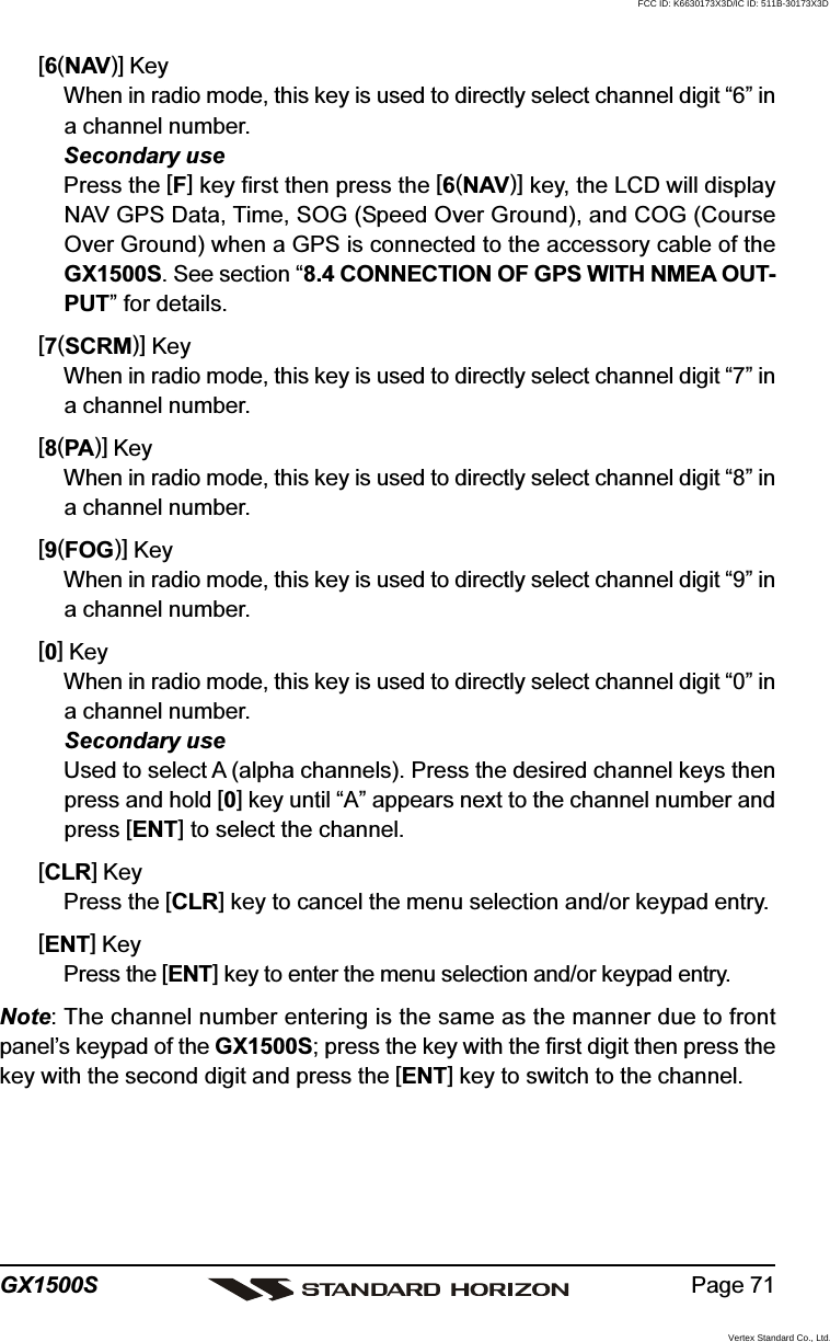 Page 71GX1500S[6(NAV)] KeyWhen in radio mode, this key is used to directly select channel digit “6” ina channel number.Secondary usePress the [F] key first then press the [6(NAV)] key, the LCD will displayNAV GPS Data, Time, SOG (Speed Over Ground), and COG (CourseOver Ground) when a GPS is connected to the accessory cable of theGX1500S. See section “8.4 CONNECTION OF GPS WITH NMEA OUT-PUT” for details.[7(SCRM)] KeyWhen in radio mode, this key is used to directly select channel digit “7” ina channel number.[8(PA)] KeyWhen in radio mode, this key is used to directly select channel digit “8” ina channel number.[9(FOG)] KeyWhen in radio mode, this key is used to directly select channel digit “9” ina channel number.[0] KeyWhen in radio mode, this key is used to directly select channel digit “0” ina channel number.Secondary useUsed to select A (alpha channels). Press the desired channel keys thenpress and hold [0] key until “A” appears next to the channel number andpress [ENT] to select the channel.[CLR] KeyPress the [CLR] key to cancel the menu selection and/or keypad entry.[ENT] KeyPress the [ENT] key to enter the menu selection and/or keypad entry.Note: The channel number entering is the same as the manner due to frontpanel’s keypad of the GX1500S; press the key with the first digit then press thekey with the second digit and press the [ENT] key to switch to the channel.FCC ID: K6630173X3D/IC ID: 511B-30173X3DVertex Standard Co., Ltd.