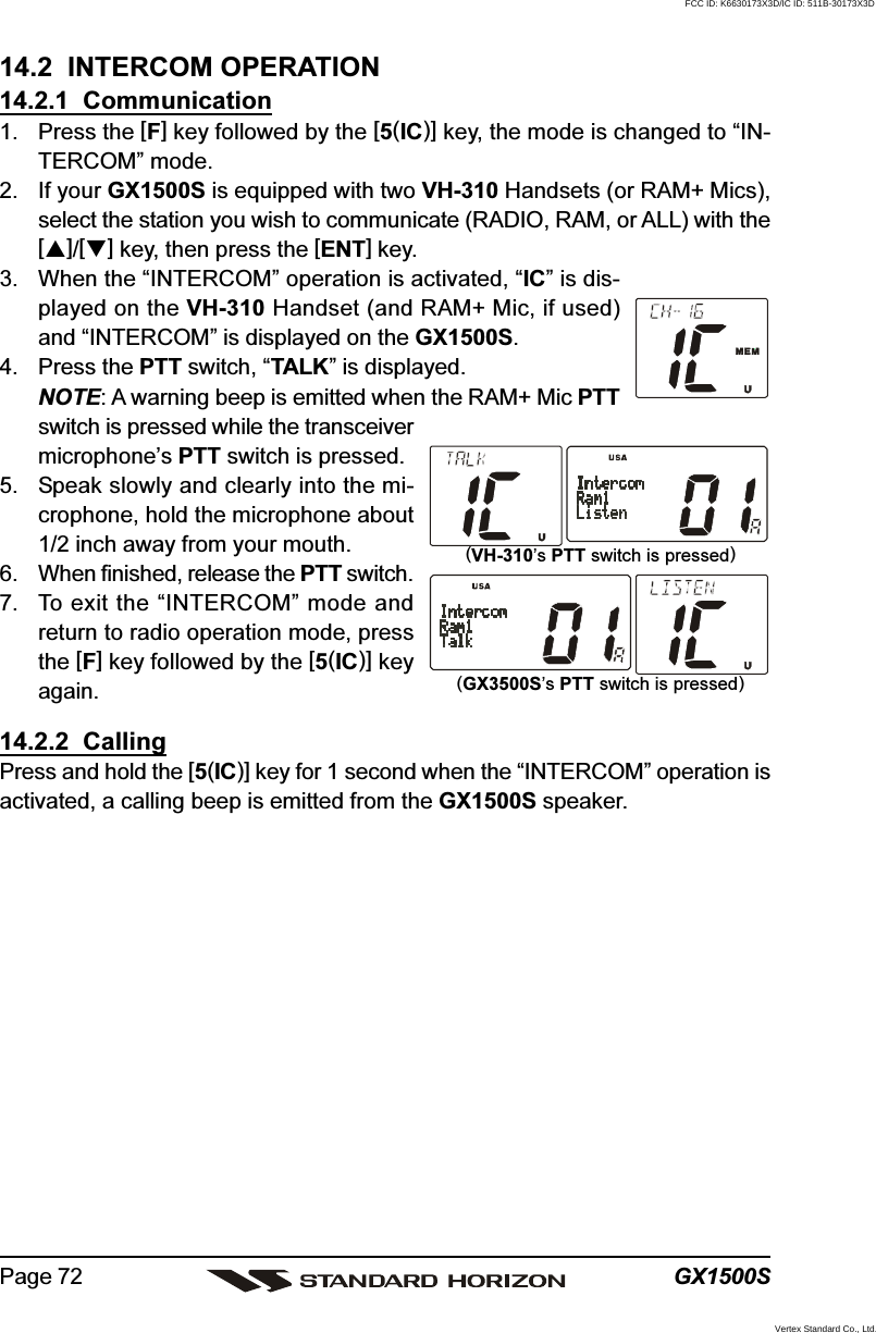 GX1500SPage 7214.2  INTERCOM OPERATION14.2.1  Communication1. Press the [F] key followed by the [5(IC)] key, the mode is changed to “IN-TERCOM” mode.2. If your GX1500S is equipped with two VH-310 Handsets (or RAM+ Mics),select the station you wish to communicate (RADIO, RAM, or ALL) with the[]/[] key, then press the [ENT] key.3. When the “INTERCOM” operation is activated, “IC” is dis-played on the VH-310 Handset (and RAM+ Mic, if used)and “INTERCOM” is displayed on the GX1500S.4. Press the PTT switch, “TALK” is displayed.NOTE: A warning beep is emitted when the RAM+ Mic PTTswitch is pressed while the transceivermicrophone’s PTT switch is pressed.5. Speak slowly and clearly into the mi-crophone, hold the microphone about1/2 inch away from your mouth.6. When finished, release the PTT switch.7. To exit the “INTERCOM” mode andreturn to radio operation mode, pressthe [F] key followed by the [5(IC)] keyagain.14.2.2  CallingPress and hold the [5(IC)] key for 1 second when the “INTERCOM” operation isactivated, a calling beep is emitted from the GX1500S speaker.(VH-310’s PTT switch is pressed)(GX3500S’s PTT switch is pressed)FCC ID: K6630173X3D/IC ID: 511B-30173X3DVertex Standard Co., Ltd.