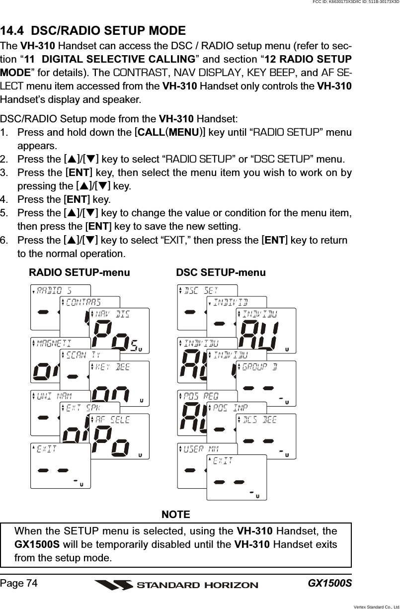 GX1500SPage 7414.4  DSC/RADIO SETUP MODEThe VH-310 Handset can access the DSC / RADIO setup menu (refer to sec-tion “11  DIGITAL SELECTIVE CALLING” and section “12 RADIO SETUPMODE” for details). The CONTRAST, NAV DISPLAY, KEY BEEP, and AF SE-LECT menu item accessed from the VH-310 Handset only controls the VH-310Handset’s display and speaker.DSC/RADIO Setup mode from the VH-310 Handset:1. Press and hold down the [CALL(MENU)] key until “RADIO SETUP” menuappears.2. Press the []/[] key to select “RADIO SETUP” or “DSC SETUP” menu.3. Press the [ENT] key, then select the menu item you wish to work on bypressing the []/[] key.4. Press the [ENT] key.5. Press the []/[] key to change the value or condition for the menu item,then press the [ENT] key to save the new setting.6. Press the []/[] key to select “EXIT,” then press the [ENT] key to returnto the normal operation.RADIO SETUP-menu DSC SETUP-menuNOTEWhen the SETUP menu is selected, using the VH-310 Handset, theGX1500S will be temporarily disabled until the VH-310 Handset exitsfrom the setup mode.FCC ID: K6630173X3D/IC ID: 511B-30173X3DVertex Standard Co., Ltd.