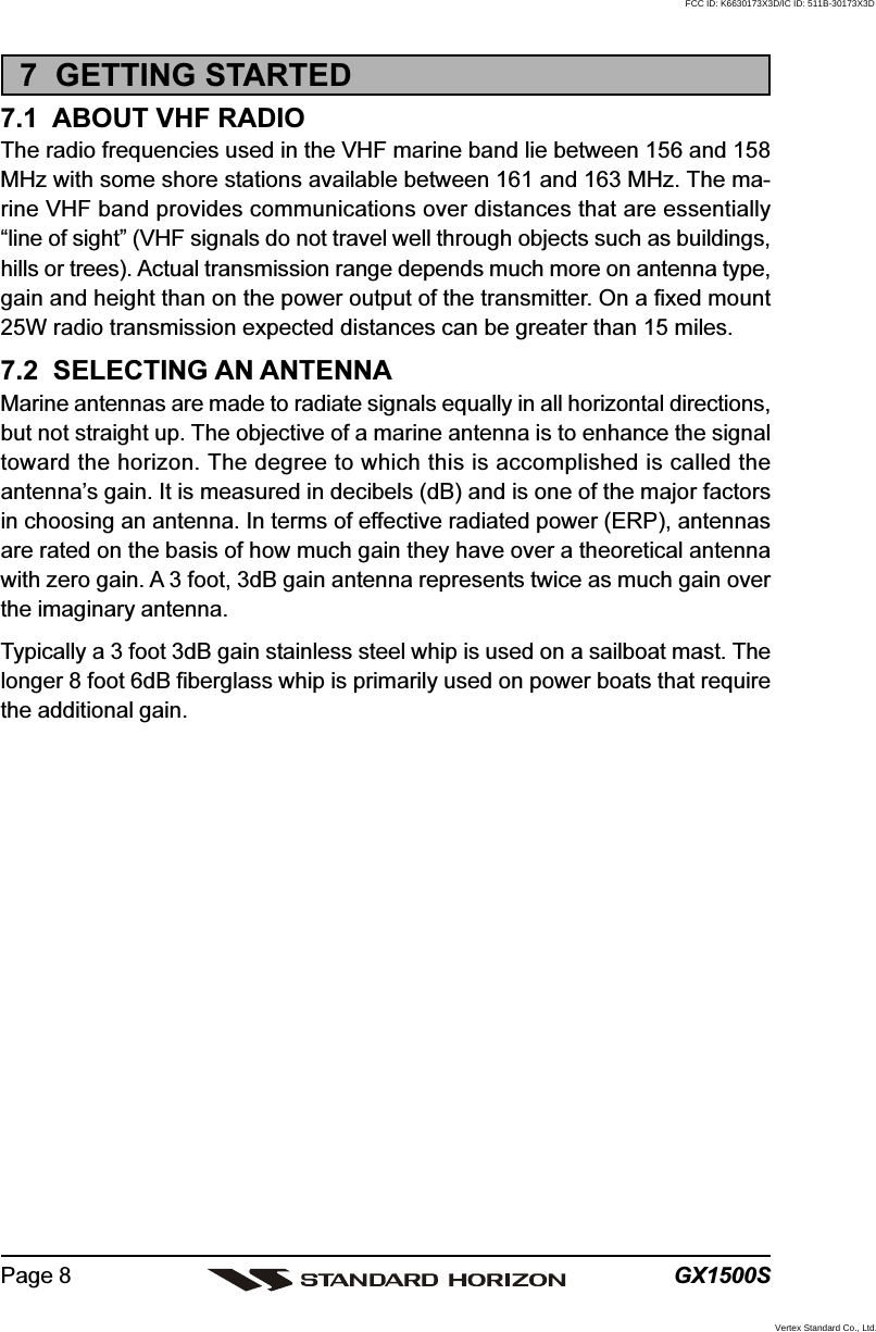 GX1500SPage 87  GETTING STARTED7.1  ABOUT VHF RADIOThe radio frequencies used in the VHF marine band lie between 156 and 158MHz with some shore stations available between 161 and 163 MHz. The ma-rine VHF band provides communications over distances that are essentially“line of sight” (VHF signals do not travel well through objects such as buildings,hills or trees). Actual transmission range depends much more on antenna type,gain and height than on the power output of the transmitter. On a fixed mount25W radio transmission expected distances can be greater than 15 miles.7.2  SELECTING AN ANTENNAMarine antennas are made to radiate signals equally in all horizontal directions,but not straight up. The objective of a marine antenna is to enhance the signaltoward the horizon. The degree to which this is accomplished is called theantenna’s gain. It is measured in decibels (dB) and is one of the major factorsin choosing an antenna. In terms of effective radiated power (ERP), antennasare rated on the basis of how much gain they have over a theoretical antennawith zero gain. A 3 foot, 3dB gain antenna represents twice as much gain overthe imaginary antenna.Typically a 3 foot 3dB gain stainless steel whip is used on a sailboat mast. Thelonger 8 foot 6dB fiberglass whip is primarily used on power boats that requirethe additional gain.FCC ID: K6630173X3D/IC ID: 511B-30173X3DVertex Standard Co., Ltd.