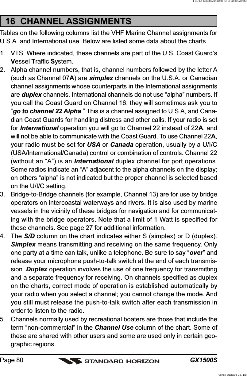 GX1500SPage 8016  CHANNEL ASSIGNMENTSTables on the following columns list the VHF Marine Channel assignments forU.S.A. and International use. Below are listed some data about the charts.1. VTS. Where indicated, these channels are part of the U.S. Coast Guard’sVessel Traffic System.2. Alpha channel numbers, that is, channel numbers followed by the letter A(such as Channel 07A) are simplex channels on the U.S.A. or Canadianchannel assignments whose counterparts in the International assignmentsare duplex channels. International channels do not use “alpha” numbers. Ifyou call the Coast Guard on Channel 16, they will sometimes ask you to“go to channel 22 Alpha.” This is a channel assigned to U.S.A, and Cana-dian Coast Guards for handling distress and other calls. If your radio is setfor International operation you will go to Channel 22 instead of 22A, andwill not be able to communicate with the Coast Guard. To use Channel 22A,your radio must be set for USA or Canada operation, usually by a U/I/C(USA/International/Canada) control or combination of controls. Channel 22(without an “A”) is an International duplex channel for port operations.Some radios indicate an “A” adjacent to the alpha channels on the display;on others “alpha” is not indicated but the proper channel is selected basedon the U/I/C setting.3. Bridge-to-Bridge channels (for example, Channel 13) are for use by bridgeoperators on intercoastal waterways and rivers. It is also used by marinevessels in the vicinity of these bridges for navigation and for communicat-ing with the bridge operators. Note that a limit of 1 Watt is specified forthese channels. See page 27 for additional information.4. The S/D column on the chart indicates either S (simplex) or D (duplex).Simplex means transmitting and receiving on the same frequency. Onlyone party at a time can talk, unlike a telephone. Be sure to say “over” andrelease your microphone push-to-talk switch at the end of each transmis-sion. Duplex operation involves the use of one frequency for transmittingand a separate frequency for receiving. On channels specified as duplexon the charts, correct mode of operation is established automatically byyour radio when you select a channel; you cannot change the mode. Andyou still must release the push-to-talk switch after each transmission inorder to listen to the radio.5. Channels normally used by recreational boaters are those that include theterm “non-commercial” in the Channel Use column of the chart. Some ofthese are shared with other users and some are used only in certain geo-graphic regions.FCC ID: K6630173X3D/IC ID: 511B-30173X3DVertex Standard Co., Ltd.