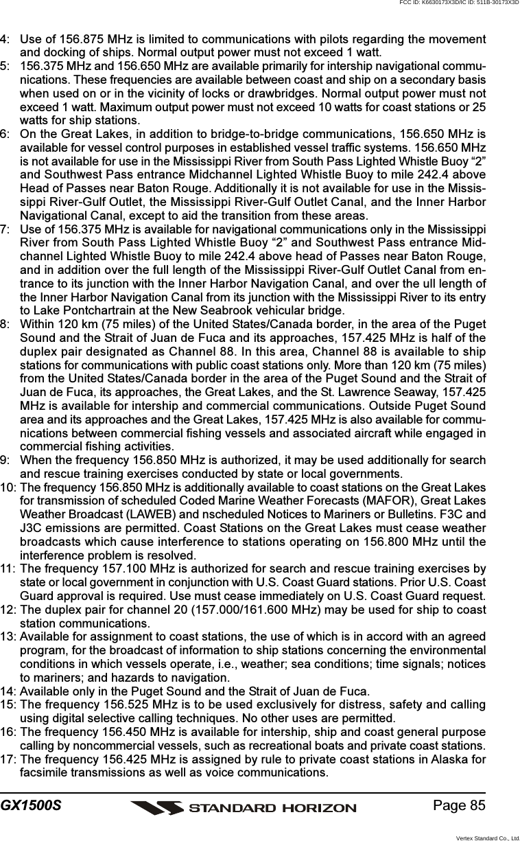 Page 85GX1500S4: Use of 156.875 MHz is limited to communications with pilots regarding the movementand docking of ships. Normal output power must not exceed 1 watt.5: 156.375 MHz and 156.650 MHz are available primarily for intership navigational commu-nications. These frequencies are available between coast and ship on a secondary basiswhen used on or in the vicinity of locks or drawbridges. Normal output power must notexceed 1 watt. Maximum output power must not exceed 10 watts for coast stations or 25watts for ship stations.6: On the Great Lakes, in addition to bridge-to-bridge communications, 156.650 MHz isavailable for vessel control purposes in established vessel traffic systems. 156.650 MHzis not available for use in the Mississippi River from South Pass Lighted Whistle Buoy “2”and Southwest Pass entrance Midchannel Lighted Whistle Buoy to mile 242.4 aboveHead of Passes near Baton Rouge. Additionally it is not available for use in the Missis-sippi River-Gulf Outlet, the Mississippi River-Gulf Outlet Canal, and the Inner HarborNavigational Canal, except to aid the transition from these areas.7: Use of 156.375 MHz is available for navigational communications only in the MississippiRiver from South Pass Lighted Whistle Buoy “2” and Southwest Pass entrance Mid-channel Lighted Whistle Buoy to mile 242.4 above head of Passes near Baton Rouge,and in addition over the full length of the Mississippi River-Gulf Outlet Canal from en-trance to its junction with the Inner Harbor Navigation Canal, and over the ull length ofthe Inner Harbor Navigation Canal from its junction with the Mississippi River to its entryto Lake Pontchartrain at the New Seabrook vehicular bridge.8: Within 120 km (75 miles) of the United States/Canada border, in the area of the PugetSound and the Strait of Juan de Fuca and its approaches, 157.425 MHz is half of theduplex pair designated as Channel 88. In this area, Channel 88 is available to shipstations for communications with public coast stations only. More than 120 km (75 miles)from the United States/Canada border in the area of the Puget Sound and the Strait ofJuan de Fuca, its approaches, the Great Lakes, and the St. Lawrence Seaway, 157.425MHz is available for intership and commercial communications. Outside Puget Soundarea and its approaches and the Great Lakes, 157.425 MHz is also available for commu-nications between commercial fishing vessels and associated aircraft while engaged incommercial fishing activities.9: When the frequency 156.850 MHz is authorized, it may be used additionally for searchand rescue training exercises conducted by state or local governments.10: The frequency 156.850 MHz is additionally available to coast stations on the Great Lakesfor transmission of scheduled Coded Marine Weather Forecasts (MAFOR), Great LakesWeather Broadcast (LAWEB) and nscheduled Notices to Mariners or Bulletins. F3C andJ3C emissions are permitted. Coast Stations on the Great Lakes must cease weatherbroadcasts which cause interference to stations operating on 156.800 MHz until theinterference problem is resolved.11: The frequency 157.100 MHz is authorized for search and rescue training exercises bystate or local government in conjunction with U.S. Coast Guard stations. Prior U.S. CoastGuard approval is required. Use must cease immediately on U.S. Coast Guard request.12: The duplex pair for channel 20 (157.000/161.600 MHz) may be used for ship to coaststation communications.13: Available for assignment to coast stations, the use of which is in accord with an agreedprogram, for the broadcast of information to ship stations concerning the environmentalconditions in which vessels operate, i.e., weather; sea conditions; time signals; noticesto mariners; and hazards to navigation.14: Available only in the Puget Sound and the Strait of Juan de Fuca.15: The frequency 156.525 MHz is to be used exclusively for distress, safety and callingusing digital selective calling techniques. No other uses are permitted.16: The frequency 156.450 MHz is available for intership, ship and coast general purposecalling by noncommercial vessels, such as recreational boats and private coast stations.17: The frequency 156.425 MHz is assigned by rule to private coast stations in Alaska forfacsimile transmissions as well as voice communications.FCC ID: K6630173X3D/IC ID: 511B-30173X3DVertex Standard Co., Ltd.