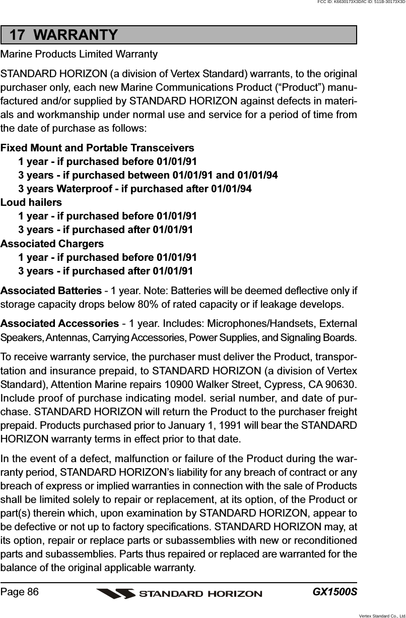 GX1500SPage 8617  WARRANTYMarine Products Limited WarrantySTANDARD HORIZON (a division of Vertex Standard) warrants, to the originalpurchaser only, each new Marine Communications Product (“Product”) manu-factured and/or supplied by STANDARD HORIZON against defects in materi-als and workmanship under normal use and service for a period of time fromthe date of purchase as follows:Fixed Mount and Portable Transceivers1 year - if purchased before 01/01/913 years - if purchased between 01/01/91 and 01/01/943 years Waterproof - if purchased after 01/01/94Loud hailers1 year - if purchased before 01/01/913 years - if purchased after 01/01/91Associated Chargers1 year - if purchased before 01/01/913 years - if purchased after 01/01/91Associated Batteries - 1 year. Note: Batteries will be deemed deflective only ifstorage capacity drops below 80% of rated capacity or if leakage develops.Associated Accessories - 1 year. Includes: Microphones/Handsets, ExternalSpeakers, Antennas, Carrying Accessories, Power Supplies, and Signaling Boards.To receive warranty service, the purchaser must deliver the Product, transpor-tation and insurance prepaid, to STANDARD HORIZON (a division of VertexStandard), Attention Marine repairs 10900 Walker Street, Cypress, CA 90630.Include proof of purchase indicating model. serial number, and date of pur-chase. STANDARD HORIZON will return the Product to the purchaser freightprepaid. Products purchased prior to January 1, 1991 will bear the STANDARDHORIZON warranty terms in effect prior to that date.In the event of a defect, malfunction or failure of the Product during the war-ranty period, STANDARD HORIZON’s liability for any breach of contract or anybreach of express or implied warranties in connection with the sale of Productsshall be limited solely to repair or replacement, at its option, of the Product orpart(s) therein which, upon examination by STANDARD HORIZON, appear tobe defective or not up to factory specifications. STANDARD HORIZON may, atits option, repair or replace parts or subassemblies with new or reconditionedparts and subassemblies. Parts thus repaired or replaced are warranted for thebalance of the original applicable warranty.FCC ID: K6630173X3D/IC ID: 511B-30173X3DVertex Standard Co., Ltd.