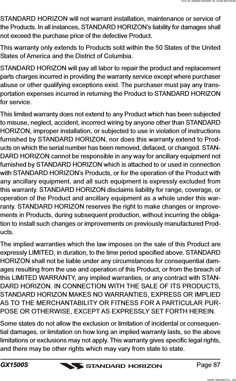 Page 87GX1500SSTANDARD HORIZON will not warrant installation, maintenance or service ofthe Products. In all instances, STANDARD HORIZON’s liability for damages shallnot exceed the purchase price of the defective Product.This warranty only extends to Products sold within the 50 States of the UnitedStates of America and the District of Columbia.STANDARD HORIZON will pay all labor to repair the product and replacementparts charges incurred in providing the warranty service except where purchaserabuse or other qualifying exceptions exist. The purchaser must pay any trans-portation expenses incurred in returning the Product to STANDARD HORIZONfor service.This limited warranty does not extend to any Product which has been subjectedto misuse, neglect, accident, incorrect wiring by anyone other than STANDARDHORIZON, improper installation, or subjected to use in violation of instructionsfurnished by STANDARD HORIZON, nor does this warranty extend to Prod-ucts on which the serial number has been removed, defaced, or changed. STAN-DARD HORIZON cannot be responsible in any way for ancillary equipment notfurnished by STANDARD HORIZON which is attached to or used in connectionwith STANDARD HORIZON’s Products, or for the operation of the Product withany ancillary equipment, and all such equipment is expressly excluded fromthis warranty. STANDARD HORIZON disclaims liability for range, coverage, oroperation of the Product and ancillary equipment as a whole under this war-ranty. STANDARD HORIZON reserves the right to make changes or improve-ments in Products, during subsequent production, without incurring the obliga-tion to install such changes or improvements on previously manufactured Prod-ucts.The implied warranties which the law imposes on the sale of this Product areexpressly LIMITED, in duration, to the time period specified above. STANDARDHORIZON shall not be liable under any circumstances for consequential dam-ages resulting from the use and operation of this Product, or from the breach ofthis LIMITED WARRANTY, any implied warranties, or any contract with STAN-DARD HORIZON. IN CONNECTION WITH THE SALE OF ITS PRODUCTS,STANDARD HORIZON MAKES NO WARRANTIES, EXPRESS OR IMPLIEDAS TO THE MERCHANTABILITY OR FITNESS FOR A PARTICULAR PUR-POSE OR OTHERWISE, EXCEPT AS EXPRESSLY SET FORTH HEREIN.Some states do not allow the exclusion or limitation of incidental or consequen-tial damages, or limitation on how long an implied warranty lasts, so the abovelimitations or exclusions may not apply. This warranty gives specific legal rights,and there may be other rights which may vary from state to state.FCC ID: K6630173X3D/IC ID: 511B-30173X3DVertex Standard Co., Ltd.