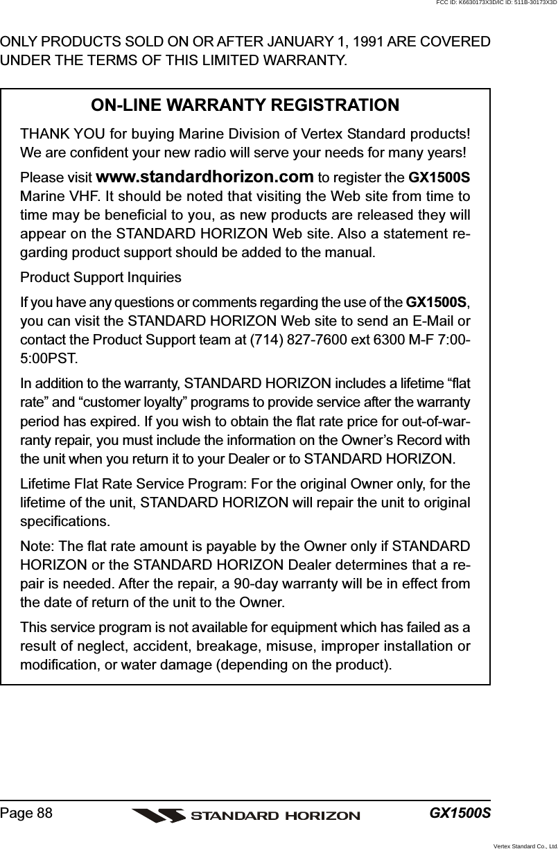 GX1500SPage 88ONLY PRODUCTS SOLD ON OR AFTER JANUARY 1, 1991 ARE COVEREDUNDER THE TERMS OF THIS LIMITED WARRANTY.ON-LINE WARRANTY REGISTRATIONTHANK YOU for buying Marine Division of Vertex Standard products!We are confident your new radio will serve your needs for many years!Please visit www.standardhorizon.com to register the GX1500SMarine VHF. It should be noted that visiting the Web site from time totime may be beneficial to you, as new products are released they willappear on the STANDARD HORIZON Web site. Also a statement re-garding product support should be added to the manual.Product Support InquiriesIf you have any questions or comments regarding the use of the GX1500S,you can visit the STANDARD HORIZON Web site to send an E-Mail orcontact the Product Support team at (714) 827-7600 ext 6300 M-F 7:00-5:00PST.In addition to the warranty, STANDARD HORIZON includes a lifetime “flatrate” and “customer loyalty” programs to provide service after the warrantyperiod has expired. If you wish to obtain the flat rate price for out-of-war-ranty repair, you must include the information on the Owner’s Record withthe unit when you return it to your Dealer or to STANDARD HORIZON.Lifetime Flat Rate Service Program: For the original Owner only, for thelifetime of the unit, STANDARD HORIZON will repair the unit to originalspecifications.Note: The flat rate amount is payable by the Owner only if STANDARDHORIZON or the STANDARD HORIZON Dealer determines that a re-pair is needed. After the repair, a 90-day warranty will be in effect fromthe date of return of the unit to the Owner.This service program is not available for equipment which has failed as aresult of neglect, accident, breakage, misuse, improper installation ormodification, or water damage (depending on the product).FCC ID: K6630173X3D/IC ID: 511B-30173X3DVertex Standard Co., Ltd.