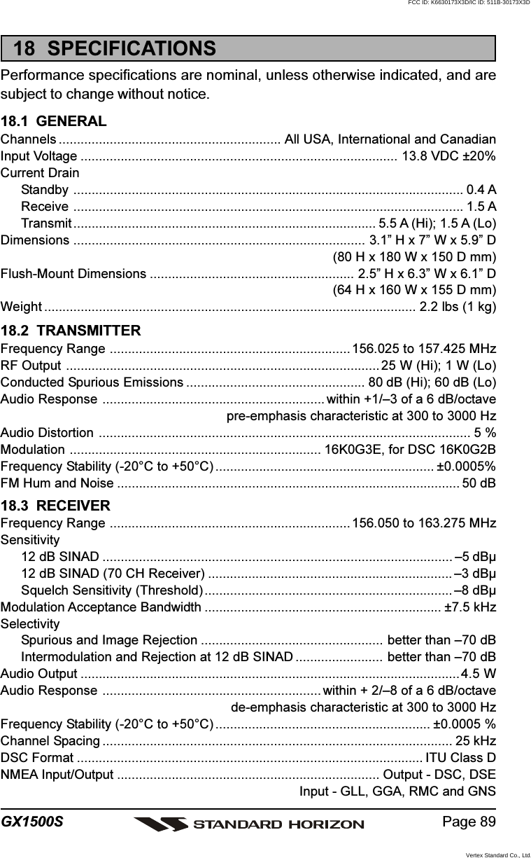 Page 89GX1500S18  SPECIFICATIONSPerformance specifications are nominal, unless otherwise indicated, and aresubject to change without notice.18.1  GENERALChannels ............................................................. All USA, International and CanadianInput Voltage ....................................................................................... 13.8 VDC ±20%Current DrainStandby ........................................................................................................... 0.4 AReceive ........................................................................................................... 1.5 ATransmit ................................................................................... 5.5 A (Hi); 1.5 A (Lo)Dimensions ................................................................................ 3.1” H x 7” W x 5.9” D(80 H x 180 W x 150 D mm)Flush-Mount Dimensions ........................................................ 2.5” H x 6.3” W x 6.1” D(64 H x 160 W x 155 D mm)Weight ...................................................................................................... 2.2 lbs (1 kg)18.2  TRANSMITTERFrequency Range .................................................................. 156.025 to 157.425 MHzRF Output ...................................................................................... 25 W (Hi); 1 W (Lo)Conducted Spurious Emissions ................................................. 80 dB (Hi); 60 dB (Lo)Audio Response ............................................................. within +1/–3 of a 6 dB/octavepre-emphasis characteristic at 300 to 3000 HzAudio Distortion ...................................................................................................... 5 %Modulation ..................................................................... 16K0G3E, for DSC 16K0G2BFrequency Stability (-20°C to +50°C) ............................................................ ±0.0005%FM Hum and Noise .............................................................................................. 50 dB18.3  RECEIVERFrequency Range .................................................................. 156.050 to 163.275 MHzSensitivity12 dB SINAD ................................................................................................ –5 dBµ12 dB SINAD (70 CH Receiver) ................................................................... –3 dBµSquelch Sensitivity (Threshold) .................................................................... –8 dBµModulation Acceptance Bandwidth ................................................................. ±7.5 kHzSelectivitySpurious and Image Rejection .................................................. better than –70 dBIntermodulation and Rejection at 12 dB SINAD ........................ better than –70 dBAudio Output ........................................................................................................4.5 WAudio Response ............................................................ within + 2/–8 of a 6 dB/octavede-emphasis characteristic at 300 to 3000 HzFrequency Stability (-20°C to +50°C) ........................................................... ±0.0005 %Channel Spacing ................................................................................................ 25 kHzDSC Format ............................................................................................... ITU Class DNMEA Input/Output ........................................................................ Output - DSC, DSEInput - GLL, GGA, RMC and GNSFCC ID: K6630173X3D/IC ID: 511B-30173X3DVertex Standard Co., Ltd.