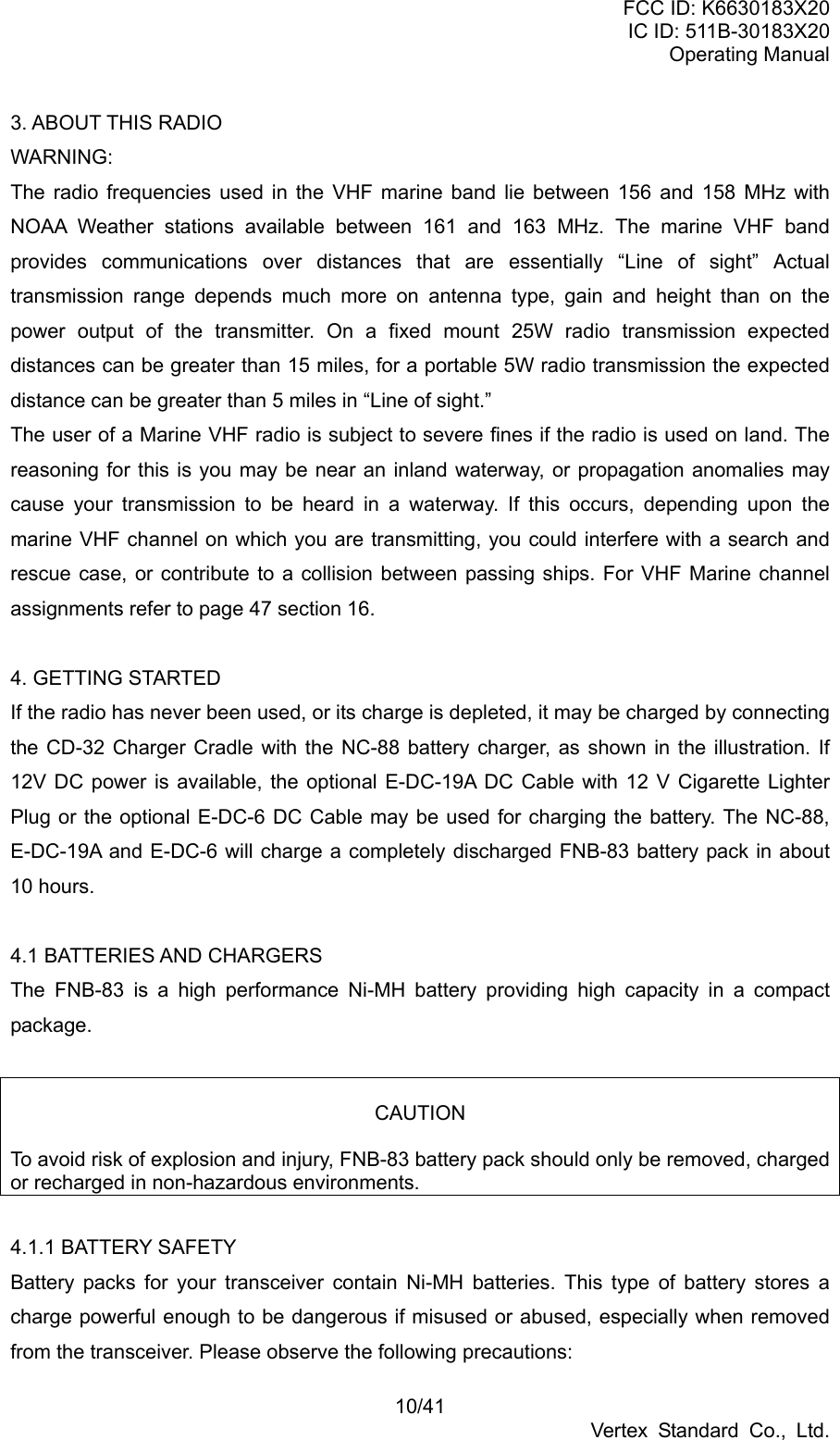 FCC ID: K6630183X20 IC ID: 511B-30183X20 Operating Manual 10/41 Vertex Standard Co., Ltd. 3. ABOUT THIS RADIO WARNING: The radio frequencies used in the VHF marine band lie between 156 and 158 MHz with NOAA Weather stations available between 161 and 163 MHz. The marine VHF band provides communications over distances that are essentially “Line of sight” Actual transmission range depends much more on antenna type, gain and height than on the power output of the transmitter. On a fixed mount 25W radio transmission expected distances can be greater than 15 miles, for a portable 5W radio transmission the expected distance can be greater than 5 miles in “Line of sight.” The user of a Marine VHF radio is subject to severe fines if the radio is used on land. The reasoning for this is you may be near an inland waterway, or propagation anomalies may cause your transmission to be heard in a waterway. If this occurs, depending upon the marine VHF channel on which you are transmitting, you could interfere with a search and rescue case, or contribute to a collision between passing ships. For VHF Marine channel assignments refer to page 47 section 16.  4. GETTING STARTED If the radio has never been used, or its charge is depleted, it may be charged by connecting the CD-32 Charger Cradle with the NC-88 battery charger, as shown in the illustration. If 12V DC power is available, the optional E-DC-19A DC Cable with 12 V Cigarette Lighter Plug or the optional E-DC-6 DC Cable may be used for charging the battery. The NC-88, E-DC-19A and E-DC-6 will charge a completely discharged FNB-83 battery pack in about 10 hours.  4.1 BATTERIES AND CHARGERS The FNB-83 is a high performance Ni-MH battery providing high capacity in a compact package.   CAUTION  To avoid risk of explosion and injury, FNB-83 battery pack should only be removed, charged or recharged in non-hazardous environments.  4.1.1 BATTERY SAFETY Battery packs for your transceiver contain Ni-MH batteries. This type of battery stores a charge powerful enough to be dangerous if misused or abused, especially when removed from the transceiver. Please observe the following precautions: 