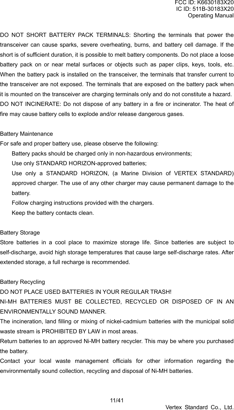 FCC ID: K6630183X20 IC ID: 511B-30183X20 Operating Manual 11/41 Vertex Standard Co., Ltd. DO NOT SHORT BATTERY PACK TERMINALS: Shorting the terminals that power the transceiver can cause sparks, severe overheating, burns, and battery cell damage. If the short is of sufficient duration, it is possible to melt battery components. Do not place a loose battery pack on or near metal surfaces or objects such as paper clips, keys, tools, etc. When the battery pack is installed on the transceiver, the terminals that transfer current to the transceiver are not exposed. The terminals that are exposed on the battery pack when it is mounted on the transceiver are charging terminals only and do not constitute a hazard. DO NOT INCINERATE: Do not dispose of any battery in a fire or incinerator. The heat of fire may cause battery cells to explode and/or release dangerous gases.  Battery Maintenance For safe and proper battery use, please observe the following:   Battery packs should be charged only in non-hazardous environments;   Use only STANDARD HORIZON-approved batteries;   Use only a STANDARD HORIZON, (a Marine Division of VERTEX STANDARD) approved charger. The use of any other charger may cause permanent damage to the battery.   Follow charging instructions provided with the chargers.   Keep the battery contacts clean.  Battery Storage Store batteries in a cool place to maximize storage life. Since batteries are subject to self-discharge, avoid high storage temperatures that cause large self-discharge rates. After extended storage, a full recharge is recommended.  Battery Recycling DO NOT PLACE USED BATTERIES IN YOUR REGULAR TRASH!   NI-MH BATTERIES MUST BE COLLECTED, RECYCLED OR DISPOSED OF IN AN ENVIRONMENTALLY SOUND MANNER. The incineration, land filling or mixing of nickel-cadmium batteries with the municipal solid waste stream is PROHIBITED BY LAW in most areas. Return batteries to an approved Ni-MH battery recycler. This may be where you purchased the battery. Contact your local waste management officials for other information regarding the environmentally sound collection, recycling and disposal of Ni-MH batteries.  