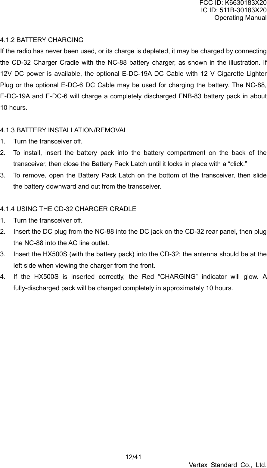 FCC ID: K6630183X20 IC ID: 511B-30183X20 Operating Manual 12/41 Vertex Standard Co., Ltd. 4.1.2 BATTERY CHARGING If the radio has never been used, or its charge is depleted, it may be charged by connecting the CD-32 Charger Cradle with the NC-88 battery charger, as shown in the illustration. If 12V DC power is available, the optional E-DC-19A DC Cable with 12 V Cigarette Lighter Plug or the optional E-DC-6 DC Cable may be used for charging the battery. The NC-88, E-DC-19A and E-DC-6 will charge a completely discharged FNB-83 battery pack in about 10 hours.  4.1.3 BATTERY INSTALLATION/REMOVAL 1.  Turn the transceiver off. 2.  To install, insert the battery pack into the battery compartment on the back of the transceiver, then close the Battery Pack Latch until it locks in place with a “click.” 3.  To remove, open the Battery Pack Latch on the bottom of the transceiver, then slide the battery downward and out from the transceiver.  4.1.4 USING THE CD-32 CHARGER CRADLE 1.  Turn the transceiver off. 2.  Insert the DC plug from the NC-88 into the DC jack on the CD-32 rear panel, then plug the NC-88 into the AC line outlet. 3.  Insert the HX500S (with the battery pack) into the CD-32; the antenna should be at the left side when viewing the charger from the front. 4.  If the HX500S is inserted correctly, the Red “CHARGING” indicator will glow. A fully-discharged pack will be charged completely in approximately 10 hours.  