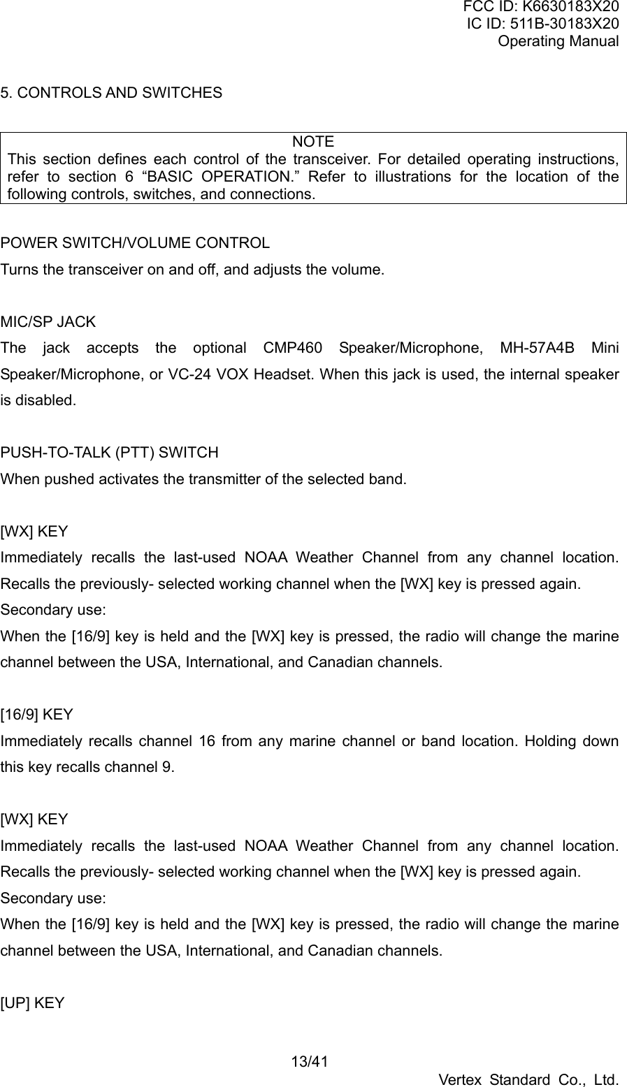 FCC ID: K6630183X20 IC ID: 511B-30183X20 Operating Manual 13/41 Vertex Standard Co., Ltd. 5. CONTROLS AND SWITCHES  NOTE This section defines each control of the transceiver. For detailed operating instructions, refer to section 6 “BASIC OPERATION.” Refer to illustrations for the location of the following controls, switches, and connections.  POWER SWITCH/VOLUME CONTROL Turns the transceiver on and off, and adjusts the volume.  MIC/SP JACK The jack accepts the optional CMP460 Speaker/Microphone, MH-57A4B Mini Speaker/Microphone, or VC-24 VOX Headset. When this jack is used, the internal speaker is disabled.  PUSH-TO-TALK (PTT) SWITCH When pushed activates the transmitter of the selected band.  [WX] KEY Immediately recalls the last-used NOAA Weather Channel from any channel location. Recalls the previously- selected working channel when the [WX] key is pressed again. Secondary use: When the [16/9] key is held and the [WX] key is pressed, the radio will change the marine channel between the USA, International, and Canadian channels.    [16/9] KEY Immediately recalls channel 16 from any marine channel or band location. Holding down this key recalls channel 9.  [WX] KEY Immediately recalls the last-used NOAA Weather Channel from any channel location. Recalls the previously- selected working channel when the [WX] key is pressed again. Secondary use: When the [16/9] key is held and the [WX] key is pressed, the radio will change the marine channel between the USA, International, and Canadian channels.  [UP] KEY 