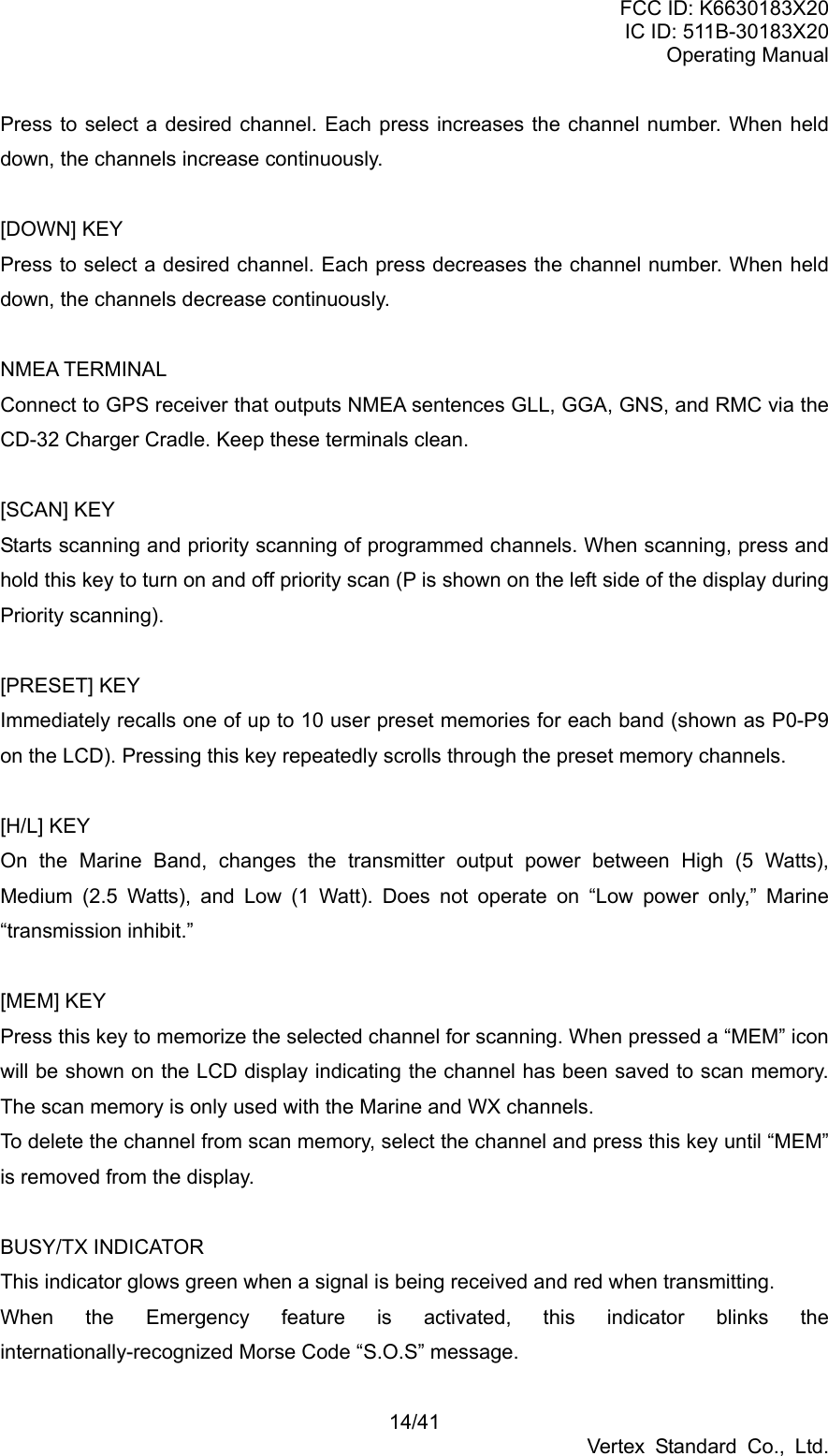 FCC ID: K6630183X20 IC ID: 511B-30183X20 Operating Manual 14/41 Vertex Standard Co., Ltd. Press to select a desired channel. Each press increases the channel number. When held down, the channels increase continuously.  [DOWN] KEY Press to select a desired channel. Each press decreases the channel number. When held down, the channels decrease continuously.  NMEA TERMINAL Connect to GPS receiver that outputs NMEA sentences GLL, GGA, GNS, and RMC via the CD-32 Charger Cradle. Keep these terminals clean.  [SCAN] KEY Starts scanning and priority scanning of programmed channels. When scanning, press and hold this key to turn on and off priority scan (P is shown on the left side of the display during Priority scanning).  [PRESET] KEY Immediately recalls one of up to 10 user preset memories for each band (shown as P0-P9 on the LCD). Pressing this key repeatedly scrolls through the preset memory channels.    [H/L] KEY On the Marine Band, changes the transmitter output power between High (5 Watts), Medium (2.5 Watts), and Low (1 Watt). Does not operate on “Low power only,” Marine “transmission inhibit.”  [MEM] KEY Press this key to memorize the selected channel for scanning. When pressed a “MEM” icon will be shown on the LCD display indicating the channel has been saved to scan memory. The scan memory is only used with the Marine and WX channels. To delete the channel from scan memory, select the channel and press this key until “MEM” is removed from the display.  BUSY/TX INDICATOR This indicator glows green when a signal is being received and red when transmitting. When the Emergency feature is activated, this indicator blinks the internationally-recognized Morse Code “S.O.S” message. 