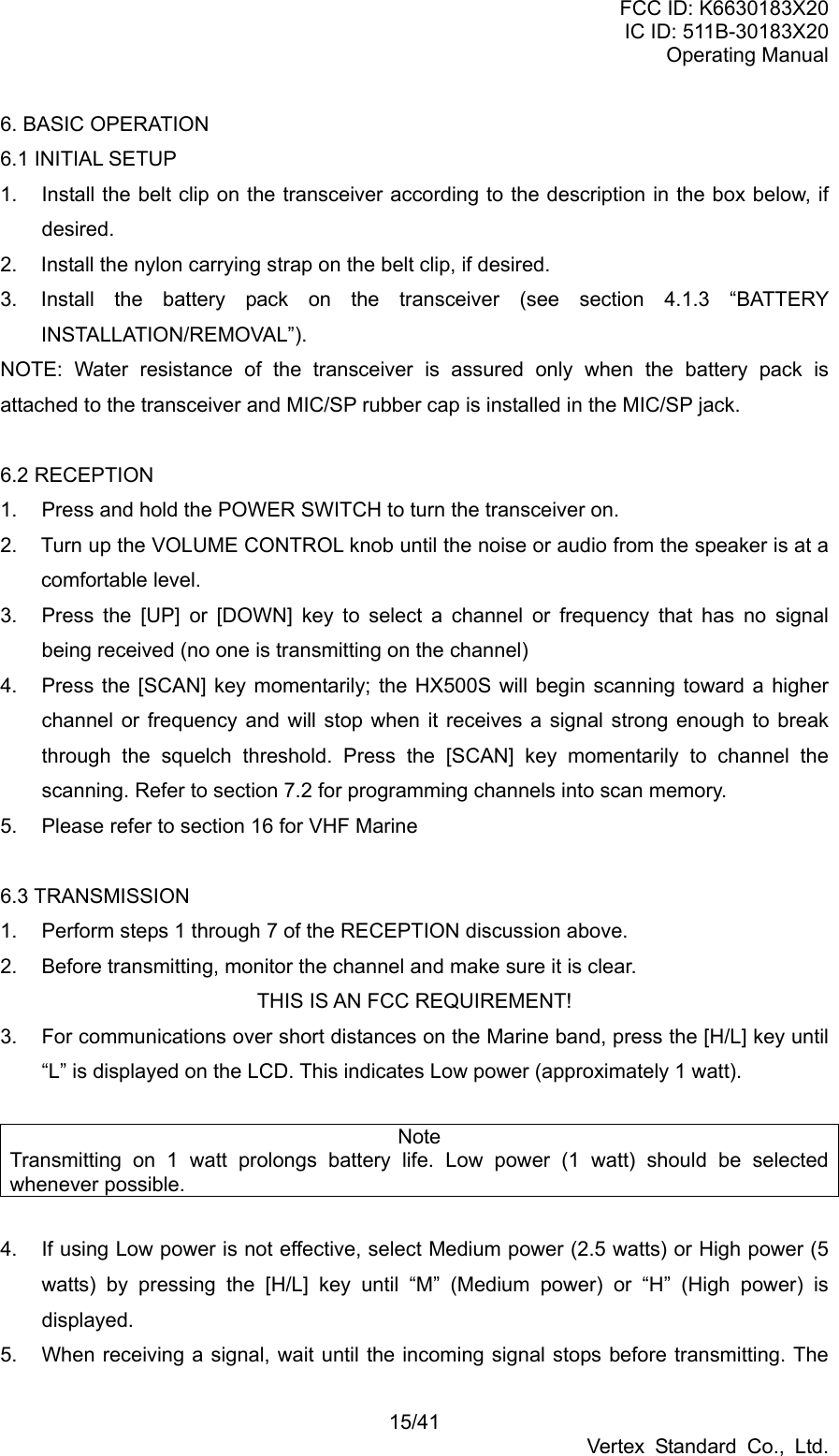 FCC ID: K6630183X20 IC ID: 511B-30183X20 Operating Manual 15/41 Vertex Standard Co., Ltd. 6. BASIC OPERATION 6.1 INITIAL SETUP 1.  Install the belt clip on the transceiver according to the description in the box below, if desired. 2.  Install the nylon carrying strap on the belt clip, if desired. 3.  Install the battery pack on the transceiver (see section 4.1.3 “BATTERY INSTALLATION/REMOVAL”). NOTE: Water resistance of the transceiver is assured only when the battery pack is attached to the transceiver and MIC/SP rubber cap is installed in the MIC/SP jack.  6.2 RECEPTION 1.  Press and hold the POWER SWITCH to turn the transceiver on. 2.  Turn up the VOLUME CONTROL knob until the noise or audio from the speaker is at a comfortable level. 3.  Press the [UP] or [DOWN] key to select a channel or frequency that has no signal being received (no one is transmitting on the channel) 4.  Press the [SCAN] key momentarily; the HX500S will begin scanning toward a higher channel or frequency and will stop when it receives a signal strong enough to break through the squelch threshold. Press the [SCAN] key momentarily to channel the scanning. Refer to section 7.2 for programming channels into scan memory. 5.  Please refer to section 16 for VHF Marine  6.3 TRANSMISSION 1.  Perform steps 1 through 7 of the RECEPTION discussion above. 2.  Before transmitting, monitor the channel and make sure it is clear. THIS IS AN FCC REQUIREMENT! 3.  For communications over short distances on the Marine band, press the [H/L] key until “L” is displayed on the LCD. This indicates Low power (approximately 1 watt).  Note Transmitting on 1 watt prolongs battery life. Low power (1 watt) should be selected whenever possible.    4.  If using Low power is not effective, select Medium power (2.5 watts) or High power (5 watts) by pressing the [H/L] key until “M” (Medium power) or “H” (High power) is displayed. 5.  When receiving a signal, wait until the incoming signal stops before transmitting. The 