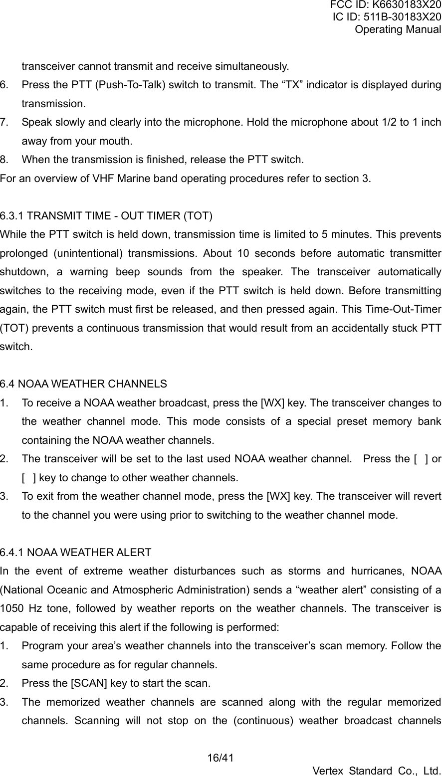 FCC ID: K6630183X20 IC ID: 511B-30183X20 Operating Manual 16/41 Vertex Standard Co., Ltd. transceiver cannot transmit and receive simultaneously. 6.  Press the PTT (Push-To-Talk) switch to transmit. The “TX” indicator is displayed during transmission. 7.  Speak slowly and clearly into the microphone. Hold the microphone about 1/2 to 1 inch away from your mouth. 8.  When the transmission is finished, release the PTT switch. For an overview of VHF Marine band operating procedures refer to section 3.  6.3.1 TRANSMIT TIME - OUT TIMER (TOT) While the PTT switch is held down, transmission time is limited to 5 minutes. This prevents prolonged (unintentional) transmissions. About 10 seconds before automatic transmitter shutdown, a warning beep sounds from the speaker. The transceiver automatically switches to the receiving mode, even if the PTT switch is held down. Before transmitting again, the PTT switch must first be released, and then pressed again. This Time-Out-Timer (TOT) prevents a continuous transmission that would result from an accidentally stuck PTT switch.  6.4 NOAA WEATHER CHANNELS 1.  To receive a NOAA weather broadcast, press the [WX] key. The transceiver changes to the weather channel mode. This mode consists of a special preset memory bank containing the NOAA weather channels. 2.  The transceiver will be set to the last used NOAA weather channel.    Press the [] or [] key to change to other weather channels. 3.  To exit from the weather channel mode, press the [WX] key. The transceiver will revert to the channel you were using prior to switching to the weather channel mode.  6.4.1 NOAA WEATHER ALERT In the event of extreme weather disturbances such as storms and hurricanes, NOAA (National Oceanic and Atmospheric Administration) sends a “weather alert” consisting of a 1050 Hz tone, followed by weather reports on the weather channels. The transceiver is capable of receiving this alert if the following is performed: 1.  Program your area’s weather channels into the transceiver’s scan memory. Follow the same procedure as for regular channels. 2.  Press the [SCAN] key to start the scan. 3.  The memorized weather channels are scanned along with the regular memorized channels. Scanning will not stop on the (continuous) weather broadcast channels 