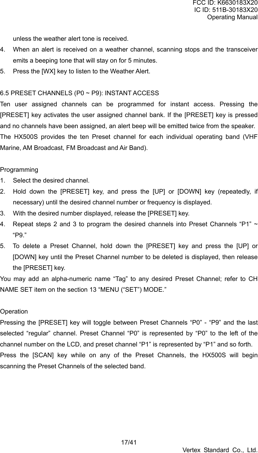 FCC ID: K6630183X20 IC ID: 511B-30183X20 Operating Manual 17/41 Vertex Standard Co., Ltd. unless the weather alert tone is received. 4.  When an alert is received on a weather channel, scanning stops and the transceiver emits a beeping tone that will stay on for 5 minutes. 5.  Press the [WX] key to listen to the Weather Alert.  6.5 PRESET CHANNELS (P0 ~ P9): INSTANT ACCESS Ten user assigned channels can be programmed for instant access. Pressing the [PRESET] key activates the user assigned channel bank. If the [PRESET] key is pressed and no channels have been assigned, an alert beep will be emitted twice from the speaker. The HX500S provides the ten Preset channel for each individual operating band (VHF Marine, AM Broadcast, FM Broadcast and Air Band).  Programming 1.  Select the desired channel. 2.  Hold down the [PRESET] key, and press the [UP] or [DOWN] key (repeatedly, if necessary) until the desired channel number or frequency is displayed. 3.  With the desired number displayed, release the [PRESET] key. 4.  Repeat steps 2 and 3 to program the desired channels into Preset Channels “P1” ~ “P9.” 5.  To delete a Preset Channel, hold down the [PRESET] key and press the [UP] or [DOWN] key until the Preset Channel number to be deleted is displayed, then release the [PRESET] key.   You may add an alpha-numeric name “Tag” to any desired Preset Channel; refer to CH NAME SET item on the section 13 “MENU (“SET”) MODE.”  Operation Pressing the [PRESET] key will toggle between Preset Channels “P0” - “P9” and the last selected “regular” channel. Preset Channel “P0” is represented by “P0” to the left of the channel number on the LCD, and preset channel “P1” is represented by “P1” and so forth. Press the [SCAN] key while on any of the Preset Channels, the HX500S will begin scanning the Preset Channels of the selected band. 