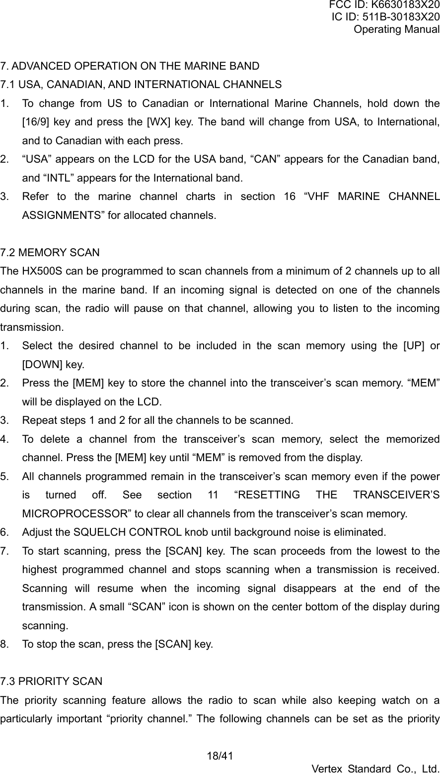 FCC ID: K6630183X20 IC ID: 511B-30183X20 Operating Manual 18/41 Vertex Standard Co., Ltd. 7. ADVANCED OPERATION ON THE MARINE BAND 7.1 USA, CANADIAN, AND INTERNATIONAL CHANNELS 1.  To change from US to Canadian or International Marine Channels, hold down the [16/9] key and press the [WX] key. The band will change from USA, to International, and to Canadian with each press. 2.  “USA” appears on the LCD for the USA band, “CAN” appears for the Canadian band, and “INTL” appears for the International band. 3.  Refer to the marine channel charts in section 16 “VHF MARINE CHANNEL ASSIGNMENTS” for allocated channels.  7.2 MEMORY SCAN The HX500S can be programmed to scan channels from a minimum of 2 channels up to all channels in the marine band. If an incoming signal is detected on one of the channels during scan, the radio will pause on that channel, allowing you to listen to the incoming transmission. 1.  Select the desired channel to be included in the scan memory using the [UP] or [DOWN] key. 2.  Press the [MEM] key to store the channel into the transceiver’s scan memory. “MEM” will be displayed on the LCD. 3.  Repeat steps 1 and 2 for all the channels to be scanned. 4.  To delete a channel from the transceiver’s scan memory, select the memorized channel. Press the [MEM] key until “MEM” is removed from the display. 5.  All channels programmed remain in the transceiver’s scan memory even if the power is turned off. See section 11 “RESETTING THE TRANSCEIVER’S MICROPROCESSOR” to clear all channels from the transceiver’s scan memory. 6.  Adjust the SQUELCH CONTROL knob until background noise is eliminated. 7.  To start scanning, press the [SCAN] key. The scan proceeds from the lowest to the highest programmed channel and stops scanning when a transmission is received. Scanning will resume when the incoming signal disappears at the end of the transmission. A small “SCAN” icon is shown on the center bottom of the display during scanning. 8.  To stop the scan, press the [SCAN] key.  7.3 PRIORITY SCAN The priority scanning feature allows the radio to scan while also keeping watch on a particularly important “priority channel.” The following channels can be set as the priority 