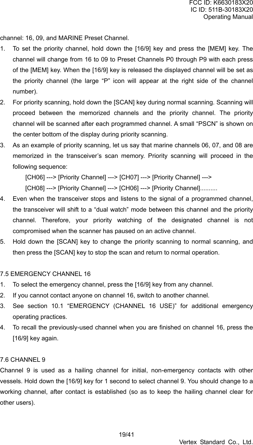 FCC ID: K6630183X20 IC ID: 511B-30183X20 Operating Manual 19/41 Vertex Standard Co., Ltd. channel: 16, 09, and MARINE Preset Channel. 1.  To set the priority channel, hold down the [16/9] key and press the [MEM] key. The channel will change from 16 to 09 to Preset Channels P0 through P9 with each press of the [MEM] key. When the [16/9] key is released the displayed channel will be set as the priority channel (the large “P” icon will appear at the right side of the channel number). 2.  For priority scanning, hold down the [SCAN] key during normal scanning. Scanning will proceed between the memorized channels and the priority channel. The priority channel will be scanned after each programmed channel. A small “PSCN” is shown on the center bottom of the display during priority scanning. 3.  As an example of priority scanning, let us say that marine channels 06, 07, and 08 are memorized in the transceiver’s scan memory. Priority scanning will proceed in the following sequence:     [CH06] ---&gt; [Priority Channel] ---&gt; [CH07] ---&gt; [Priority Channel] ---&gt;       [CH08] ---&gt; [Priority Channel] ---&gt; [CH06] ---&gt; [Priority Channel].......... 4.  Even when the transceiver stops and listens to the signal of a programmed channel, the transceiver will shift to a “dual watch” mode between this channel and the priority channel. Therefore, your priority watching of the designated channel is not compromised when the scanner has paused on an active channel. 5.  Hold down the [SCAN] key to change the priority scanning to normal scanning, and then press the [SCAN] key to stop the scan and return to normal operation.  7.5 EMERGENCY CHANNEL 16 1.  To select the emergency channel, press the [16/9] key from any channel. 2.  If you cannot contact anyone on channel 16, switch to another channel. 3.  See section 10.1 “EMERGENCY (CHANNEL 16 USE)” for additional emergency operating practices. 4.  To recall the previously-used channel when you are finished on channel 16, press the [16/9] key again.  7.6 CHANNEL 9 Channel 9 is used as a hailing channel for initial, non-emergency contacts with other vessels. Hold down the [16/9] key for 1 second to select channel 9. You should change to a working channel, after contact is established (so as to keep the hailing channel clear for other users).  