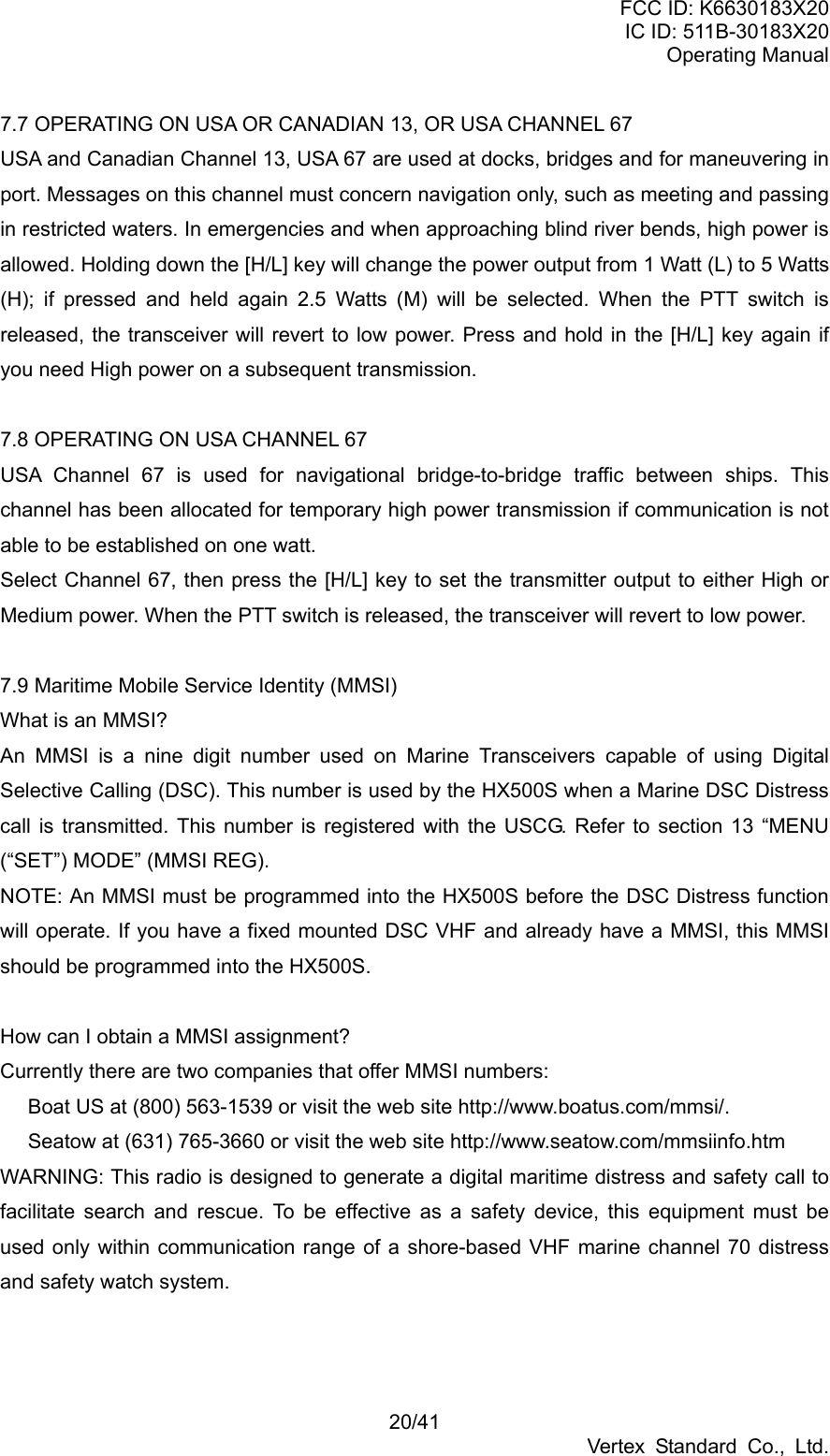FCC ID: K6630183X20 IC ID: 511B-30183X20 Operating Manual 20/41 Vertex Standard Co., Ltd. 7.7 OPERATING ON USA OR CANADIAN 13, OR USA CHANNEL 67 USA and Canadian Channel 13, USA 67 are used at docks, bridges and for maneuvering in port. Messages on this channel must concern navigation only, such as meeting and passing in restricted waters. In emergencies and when approaching blind river bends, high power is allowed. Holding down the [H/L] key will change the power output from 1 Watt (L) to 5 Watts (H); if pressed and held again 2.5 Watts (M) will be selected. When the PTT switch is released, the transceiver will revert to low power. Press and hold in the [H/L] key again if you need High power on a subsequent transmission.  7.8 OPERATING ON USA CHANNEL 67 USA Channel 67 is used for navigational bridge-to-bridge traffic between ships. This channel has been allocated for temporary high power transmission if communication is not able to be established on one watt.   Select Channel 67, then press the [H/L] key to set the transmitter output to either High or Medium power. When the PTT switch is released, the transceiver will revert to low power.  7.9 Maritime Mobile Service Identity (MMSI) What is an MMSI? An MMSI is a nine digit number used on Marine Transceivers capable of using Digital Selective Calling (DSC). This number is used by the HX500S when a Marine DSC Distress call is transmitted. This number is registered with the USCG. Refer to section 13 “MENU (“SET”) MODE” (MMSI REG). NOTE: An MMSI must be programmed into the HX500S before the DSC Distress function will operate. If you have a fixed mounted DSC VHF and already have a MMSI, this MMSI should be programmed into the HX500S.    How can I obtain a MMSI assignment? Currently there are two companies that offer MMSI numbers:   Boat US at (800) 563-1539 or visit the web site http://www.boatus.com/mmsi/.   Seatow at (631) 765-3660 or visit the web site http://www.seatow.com/mmsiinfo.htm WARNING: This radio is designed to generate a digital maritime distress and safety call to facilitate search and rescue. To be effective as a safety device, this equipment must be used only within communication range of a shore-based VHF marine channel 70 distress and safety watch system.   