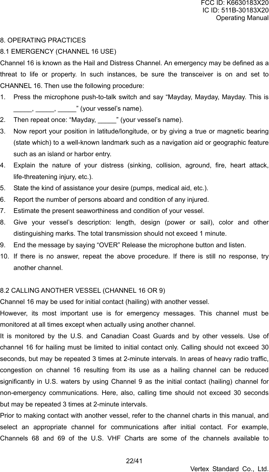 FCC ID: K6630183X20 IC ID: 511B-30183X20 Operating Manual 22/41 Vertex Standard Co., Ltd. 8. OPERATING PRACTICES 8.1 EMERGENCY (CHANNEL 16 USE) Channel 16 is known as the Hail and Distress Channel. An emergency may be defined as a threat to life or property. In such instances, be sure the transceiver is on and set to CHANNEL 16. Then use the following procedure: 1.  Press the microphone push-to-talk switch and say “Mayday, Mayday, Mayday. This is _____, _____, _____” (your vessel’s name). 2.  Then repeat once: “Mayday, _____” (your vessel’s name). 3.  Now report your position in latitude/longitude, or by giving a true or magnetic bearing (state which) to a well-known landmark such as a navigation aid or geographic feature such as an island or harbor entry. 4.  Explain the nature of your distress (sinking, collision, aground, fire, heart attack, life-threatening injury, etc.). 5.  State the kind of assistance your desire (pumps, medical aid, etc.). 6.  Report the number of persons aboard and condition of any injured. 7.  Estimate the present seaworthiness and condition of your vessel. 8.  Give your vessel’s description: length, design (power or sail), color and other distinguishing marks. The total transmission should not exceed 1 minute. 9.  End the message by saying “OVER” Release the microphone button and listen. 10.  If there is no answer, repeat the above procedure. If there is still no response, try another channel.  8.2 CALLING ANOTHER VESSEL (CHANNEL 16 OR 9) Channel 16 may be used for initial contact (hailing) with another vessel. However, its most important use is for emergency messages. This channel must be monitored at all times except when actually using another channel. It is monitored by the U.S. and Canadian Coast Guards and by other vessels. Use of channel 16 for hailing must be limited to initial contact only. Calling should not exceed 30 seconds, but may be repeated 3 times at 2-minute intervals. In areas of heavy radio traffic, congestion on channel 16 resulting from its use as a hailing channel can be reduced significantly in U.S. waters by using Channel 9 as the initial contact (hailing) channel for non-emergency communications. Here, also, calling time should not exceed 30 seconds but may be repeated 3 times at 2-minute intervals. Prior to making contact with another vessel, refer to the channel charts in this manual, and select an appropriate channel for communications after initial contact. For example, Channels 68 and 69 of the U.S. VHF Charts are some of the channels available to 