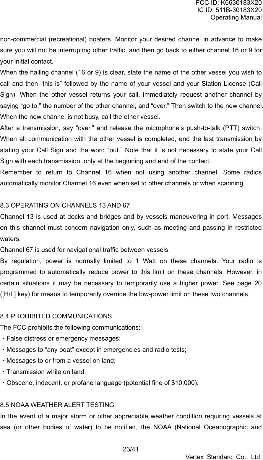 FCC ID: K6630183X20 IC ID: 511B-30183X20 Operating Manual 23/41 Vertex Standard Co., Ltd. non-commercial (recreational) boaters. Monitor your desired channel in advance to make sure you will not be interrupting other traffic, and then go back to either channel 16 or 9 for your initial contact. When the hailing channel (16 or 9) is clear, state the name of the other vessel you wish to call and then “this is” followed by the name of your vessel and your Station License (Call Sign). When the other vessel returns your call, immediately request another channel by saying “go to,” the number of the other channel, and “over.” Then switch to the new channel. When the new channel is not busy, call the other vessel. After a transmission, say “over,” and release the microphone’s push-to-talk (PTT) switch. When all communication with the other vessel is completed, end the last transmission by stating your Call Sign and the word “out.” Note that it is not necessary to state your Call Sign with each transmission, only at the beginning and end of the contact. Remember to return to Channel 16 when not using another channel. Some radios automatically monitor Channel 16 even when set to other channels or when scanning.  8.3 OPERATING ON CHANNELS 13 AND 67 Channel 13 is used at docks and bridges and by vessels maneuvering in port. Messages on this channel must concern navigation only, such as meeting and passing in restricted waters. Channel 67 is used for navigational traffic between vessels. By regulation, power is normally limited to 1 Watt on these channels. Your radio is programmed to automatically reduce power to this limit on these channels. However, in certain situations it may be necessary to temporarily use a higher power. See page 20 ([H/L] key) for means to temporarily override the low-power limit on these two channels.  8.4 PROHIBITED COMMUNICATIONS The FCC prohibits the following communications: ・False distress or emergency messages: ・Messages to “any boat” except in emergencies and radio tests; ・Messages to or from a vessel on land; ・Transmission while on land; ・Obscene, indecent, or profane language (potential fine of $10,000).  8.5 NOAA WEATHER ALERT TESTING In the event of a major storm or other appreciable weather condition requiring vessels at sea (or other bodies of water) to be notified, the NOAA (National Oceanographic and 