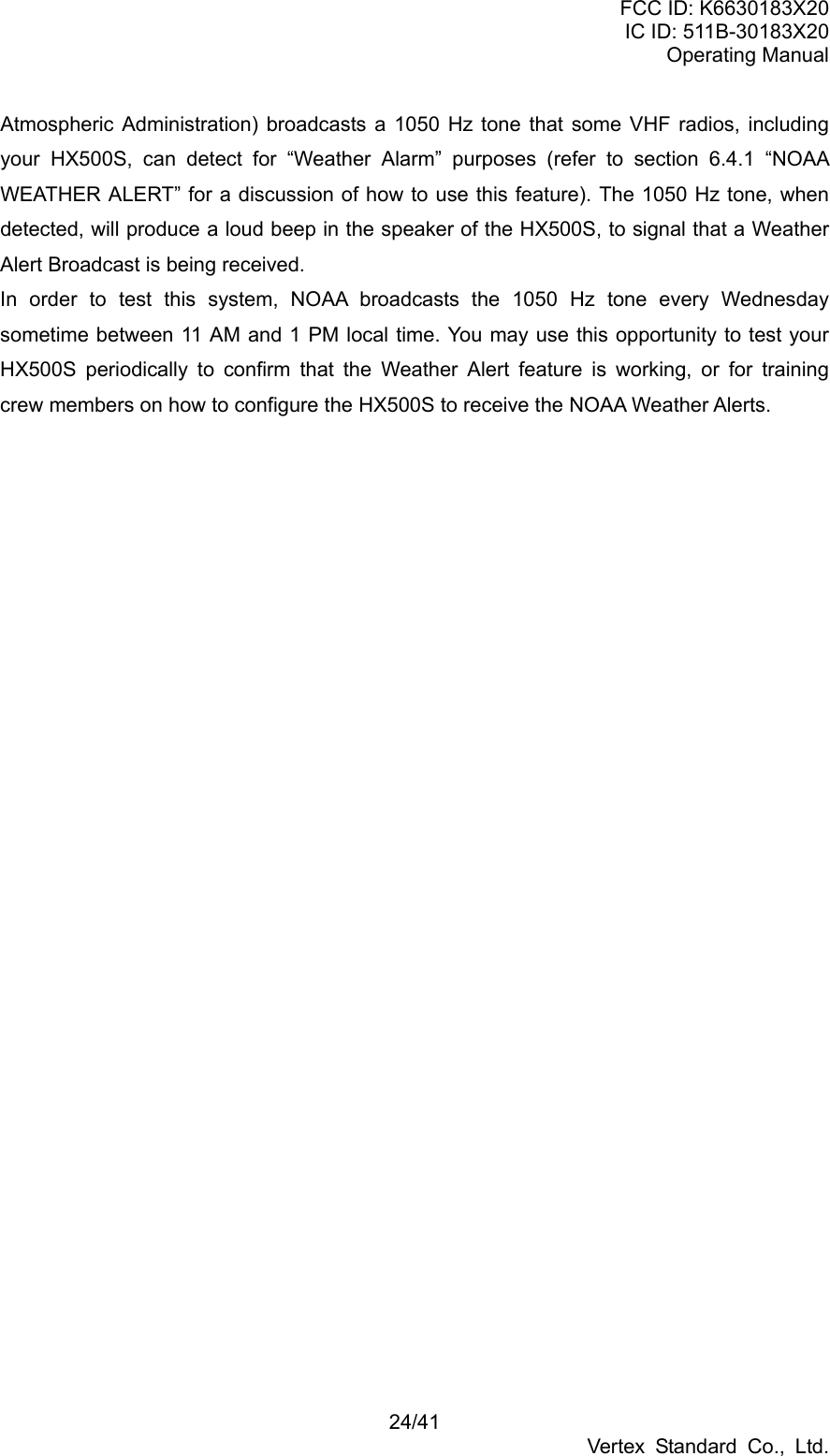 FCC ID: K6630183X20 IC ID: 511B-30183X20 Operating Manual 24/41 Vertex Standard Co., Ltd. Atmospheric Administration) broadcasts a 1050 Hz tone that some VHF radios, including your HX500S, can detect for “Weather Alarm” purposes (refer to section 6.4.1 “NOAA WEATHER ALERT” for a discussion of how to use this feature). The 1050 Hz tone, when detected, will produce a loud beep in the speaker of the HX500S, to signal that a Weather Alert Broadcast is being received. In order to test this system, NOAA broadcasts the 1050 Hz tone every Wednesday sometime between 11 AM and 1 PM local time. You may use this opportunity to test your HX500S periodically to confirm that the Weather Alert feature is working, or for training crew members on how to configure the HX500S to receive the NOAA Weather Alerts.   