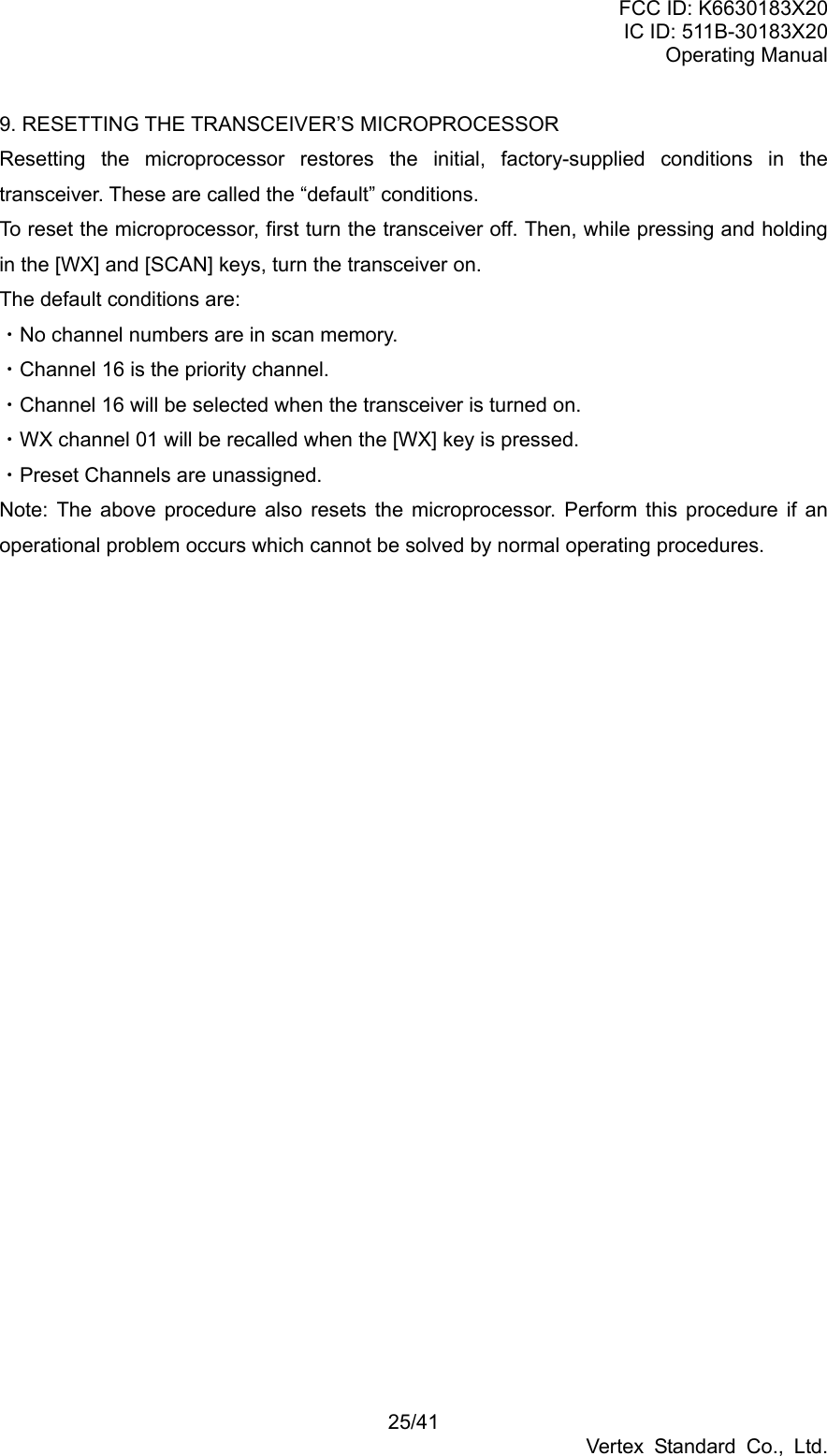 FCC ID: K6630183X20 IC ID: 511B-30183X20 Operating Manual 25/41 Vertex Standard Co., Ltd. 9. RESETTING THE TRANSCEIVER’S MICROPROCESSOR Resetting the microprocessor restores the initial, factory-supplied conditions in the transceiver. These are called the “default” conditions. To reset the microprocessor, first turn the transceiver off. Then, while pressing and holding in the [WX] and [SCAN] keys, turn the transceiver on. The default conditions are: ・No channel numbers are in scan memory. ・Channel 16 is the priority channel. ・Channel 16 will be selected when the transceiver is turned on. ・WX channel 01 will be recalled when the [WX] key is pressed. ・Preset Channels are unassigned. Note: The above procedure also resets the microprocessor. Perform this procedure if an operational problem occurs which cannot be solved by normal operating procedures.  