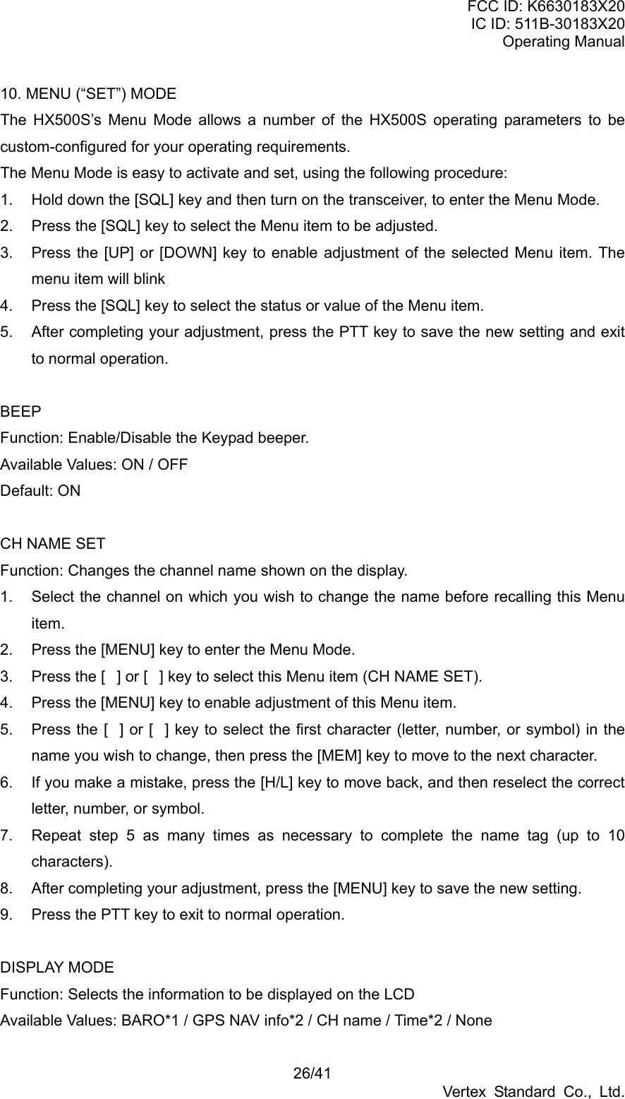 FCC ID: K6630183X20 IC ID: 511B-30183X20 Operating Manual 26/41 Vertex Standard Co., Ltd. 10. MENU (“SET”) MODE The HX500S’s Menu Mode allows a number of the HX500S operating parameters to be custom-configured for your operating requirements. The Menu Mode is easy to activate and set, using the following procedure: 1.  Hold down the [SQL] key and then turn on the transceiver, to enter the Menu Mode. 2.  Press the [SQL] key to select the Menu item to be adjusted. 3.  Press the [UP] or [DOWN] key to enable adjustment of the selected Menu item. The menu item will blink 4.  Press the [SQL] key to select the status or value of the Menu item. 5.  After completing your adjustment, press the PTT key to save the new setting and exit to normal operation.  BEEP Function: Enable/Disable the Keypad beeper. Available Values: ON / OFF Default: ON  CH NAME SET Function: Changes the channel name shown on the display. 1.  Select the channel on which you wish to change the name before recalling this Menu item. 2.  Press the [MENU] key to enter the Menu Mode. 3.  Press the [] or [] key to select this Menu item (CH NAME SET). 4.  Press the [MENU] key to enable adjustment of this Menu item. 5.  Press the [] or [] key to select the first character (letter, number, or symbol) in the name you wish to change, then press the [MEM] key to move to the next character. 6.  If you make a mistake, press the [H/L] key to move back, and then reselect the correct letter, number, or symbol. 7.  Repeat step 5 as many times as necessary to complete the name tag (up to 10 characters). 8.  After completing your adjustment, press the [MENU] key to save the new setting. 9.  Press the PTT key to exit to normal operation.  DISPLAY MODE Function: Selects the information to be displayed on the LCD Available Values: BARO*1 / GPS NAV info*2 / CH name / Time*2 / None 