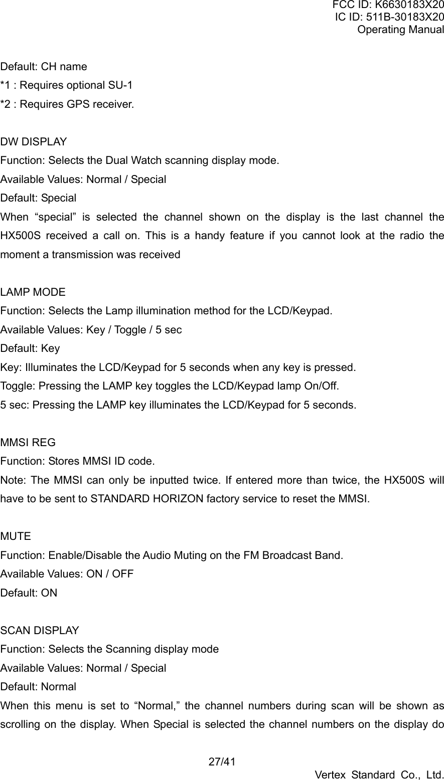 FCC ID: K6630183X20 IC ID: 511B-30183X20 Operating Manual 27/41 Vertex Standard Co., Ltd. Default: CH name *1 : Requires optional SU-1   *2 : Requires GPS receiver.  DW DISPLAY Function: Selects the Dual Watch scanning display mode. Available Values: Normal / Special Default: Special When “special” is selected the channel shown on the display is the last channel the HX500S received a call on. This is a handy feature if you cannot look at the radio the moment a transmission was received  LAMP MODE Function: Selects the Lamp illumination method for the LCD/Keypad. Available Values: Key / Toggle / 5 sec Default: Key Key: Illuminates the LCD/Keypad for 5 seconds when any key is pressed. Toggle: Pressing the LAMP key toggles the LCD/Keypad lamp On/Off. 5 sec: Pressing the LAMP key illuminates the LCD/Keypad for 5 seconds.  MMSI REG Function: Stores MMSI ID code. Note: The MMSI can only be inputted twice. If entered more than twice, the HX500S will have to be sent to STANDARD HORIZON factory service to reset the MMSI.  MUTE Function: Enable/Disable the Audio Muting on the FM Broadcast Band. Available Values: ON / OFF Default: ON  SCAN DISPLAY Function: Selects the Scanning display mode Available Values: Normal / Special Default: Normal When this menu is set to “Normal,” the channel numbers during scan will be shown as scrolling on the display. When Special is selected the channel numbers on the display do 