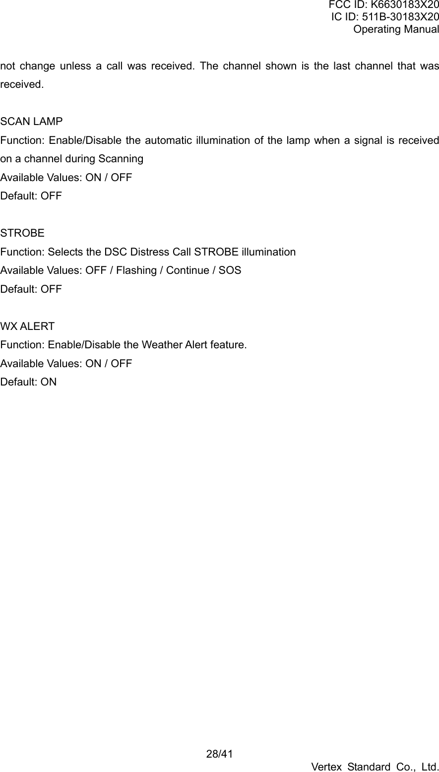 FCC ID: K6630183X20 IC ID: 511B-30183X20 Operating Manual 28/41 Vertex Standard Co., Ltd. not change unless a call was received. The channel shown is the last channel that was received.  SCAN LAMP Function: Enable/Disable the automatic illumination of the lamp when a signal is received on a channel during Scanning Available Values: ON / OFF Default: OFF  STROBE Function: Selects the DSC Distress Call STROBE illumination Available Values: OFF / Flashing / Continue / SOS Default: OFF  WX ALERT Function: Enable/Disable the Weather Alert feature. Available Values: ON / OFF Default: ON 