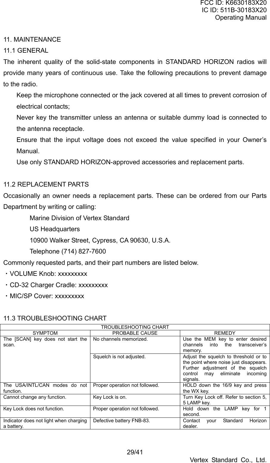 FCC ID: K6630183X20 IC ID: 511B-30183X20 Operating Manual 29/41 Vertex Standard Co., Ltd. 11. MAINTENANCE 11.1 GENERAL The inherent quality of the solid-state components in STANDARD HORIZON radios will provide many years of continuous use. Take the following precautions to prevent damage to the radio.   Keep the microphone connected or the jack covered at all times to prevent corrosion of electrical contacts;   Never key the transmitter unless an antenna or suitable dummy load is connected to the antenna receptacle.   Ensure that the input voltage does not exceed the value specified in your Owner’s Manual.   Use only STANDARD HORIZON-approved accessories and replacement parts.  11.2 REPLACEMENT PARTS Occasionally an owner needs a replacement parts. These can be ordered from our Parts Department by writing or calling:   Marine Division of Vertex Standard  US Headquarters   10900 Walker Street, Cypress, CA 90630, U.S.A.   Telephone (714) 827-7600 Commonly requested parts, and their part numbers are listed below. ・VOLUME Knob: xxxxxxxxx ・CD-32 Charger Cradle: xxxxxxxxx ・MIC/SP Cover: xxxxxxxxx  11.3 TROUBLESHOOTING CHART TROUBLESHOOTING CHART SYMPTOM PROBABLE CAUSE  REMEDY No channels memorized.  Use the MEM key to enter desired channels into the transceiver’s memory. The [SCAN] key does not start the scan. Squelch is not adjusted.  Adjust  the squelch to threshold or to the point where noise just disappears. Further adjustment of the squelch control may eliminate incoming signals. The USA/INTL/CAN modes do not function. Proper operation not followed.  HOLD down the 16/9 key and press the WX key. Cannot change any function.  Key Lock is on.  Turn Key Lock off. Refer to section 5, 5 LAMP key. Key Lock does not function.  Proper operation not followed.  Hold  down  the  LAMP  key  for  1 second. Indicator does not light when charging a battery. Defective battery FNB-83.  Contact  your  Standard  Horizon dealer.  