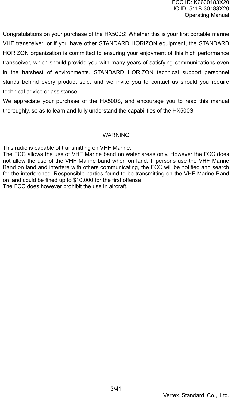 FCC ID: K6630183X20 IC ID: 511B-30183X20 Operating Manual 3/41 Vertex Standard Co., Ltd. Congratulations on your purchase of the HX500S! Whether this is your first portable marine VHF transceiver, or if you have other STANDARD HORIZON equipment, the STANDARD HORIZON organization is committed to ensuring your enjoyment of this high performance transceiver, which should provide you with many years of satisfying communications even in the harshest of environments. STANDARD HORIZON technical support personnel stands behind every product sold, and we invite you to contact us should you require technical advice or assistance. We appreciate your purchase of the HX500S, and encourage you to read this manual thoroughly, so as to learn and fully understand the capabilities of the HX500S.   WARNING  This radio is capable of transmitting on VHF Marine.   The FCC allows the use of VHF Marine band on water areas only. However the FCC does not allow the use of the VHF Marine band when on land. If persons use the VHF Marine Band on land and interfere with others communicating, the FCC will be notified and search for the interference. Responsible parties found to be transmitting on the VHF Marine Band on land could be fined up to $10,000 for the first offense.   The FCC does however prohibit the use in aircraft.  