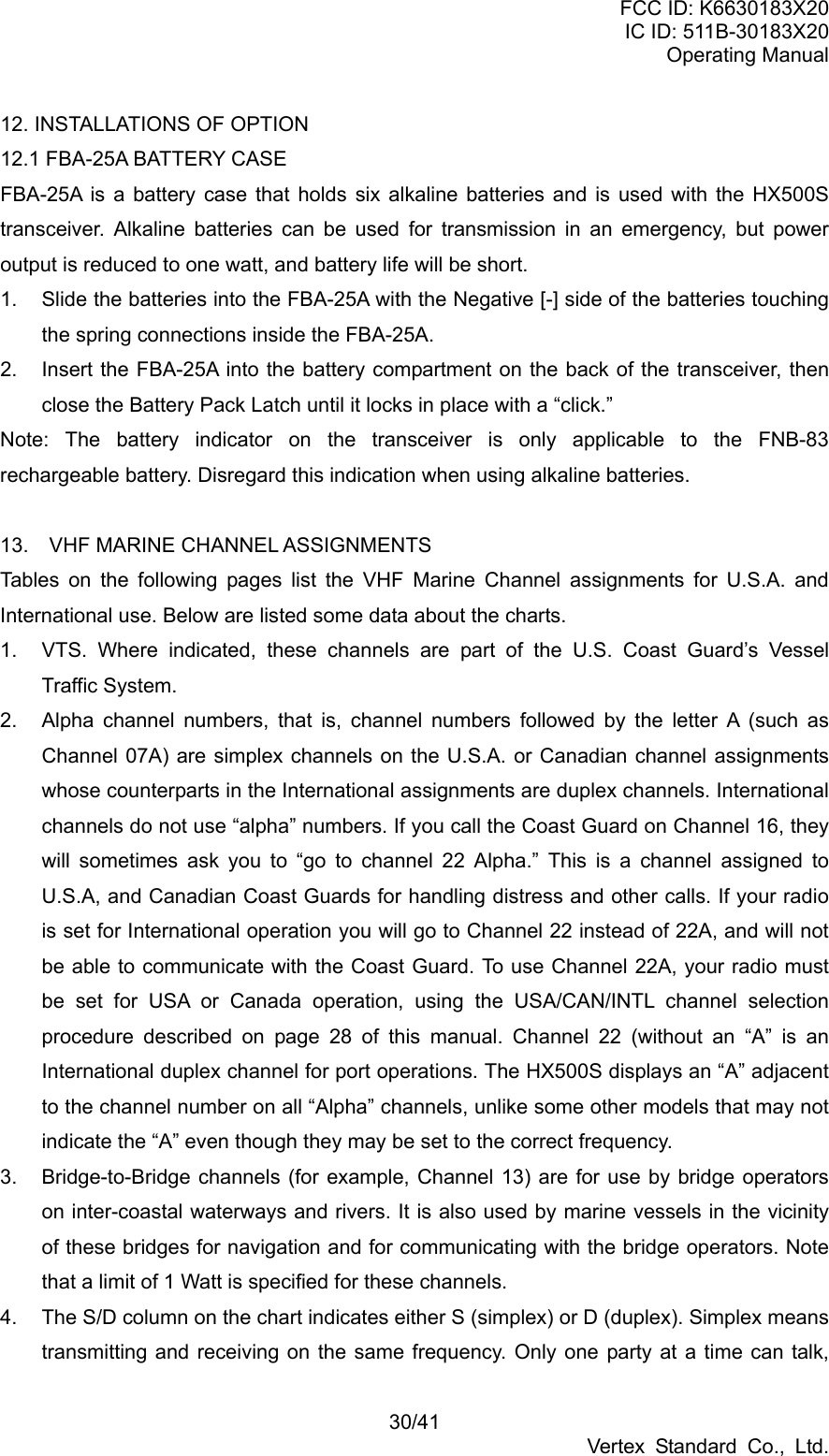 FCC ID: K6630183X20 IC ID: 511B-30183X20 Operating Manual 30/41 Vertex Standard Co., Ltd. 12. INSTALLATIONS OF OPTION   12.1 FBA-25A BATTERY CASE FBA-25A is a battery case that holds six alkaline batteries and is used with the HX500S transceiver. Alkaline batteries can be used for transmission in an emergency, but power output is reduced to one watt, and battery life will be short. 1.  Slide the batteries into the FBA-25A with the Negative [-] side of the batteries touching the spring connections inside the FBA-25A. 2.  Insert the FBA-25A into the battery compartment on the back of the transceiver, then close the Battery Pack Latch until it locks in place with a “click.” Note: The battery indicator on the transceiver is only applicable to the FNB-83 rechargeable battery. Disregard this indication when using alkaline batteries.  13.  VHF MARINE CHANNEL ASSIGNMENTS Tables on the following pages list the VHF Marine Channel assignments for U.S.A. and International use. Below are listed some data about the charts. 1.  VTS. Where indicated, these channels are part of the U.S. Coast Guard’s Vessel Traffic System. 2.  Alpha channel numbers, that is, channel numbers followed by the letter A (such as Channel 07A) are simplex channels on the U.S.A. or Canadian channel assignments whose counterparts in the International assignments are duplex channels. International channels do not use “alpha” numbers. If you call the Coast Guard on Channel 16, they will sometimes ask you to “go to channel 22 Alpha.” This is a channel assigned to U.S.A, and Canadian Coast Guards for handling distress and other calls. If your radio is set for International operation you will go to Channel 22 instead of 22A, and will not be able to communicate with the Coast Guard. To use Channel 22A, your radio must be set for USA or Canada operation, using the USA/CAN/INTL channel selection procedure described on page 28 of this manual. Channel 22 (without an “A” is an International duplex channel for port operations. The HX500S displays an “A” adjacent to the channel number on all “Alpha” channels, unlike some other models that may not indicate the “A” even though they may be set to the correct frequency. 3.  Bridge-to-Bridge channels (for example, Channel 13) are for use by bridge operators on inter-coastal waterways and rivers. It is also used by marine vessels in the vicinity of these bridges for navigation and for communicating with the bridge operators. Note that a limit of 1 Watt is specified for these channels.   4.  The S/D column on the chart indicates either S (simplex) or D (duplex). Simplex means transmitting and receiving on the same frequency. Only one party at a time can talk, 