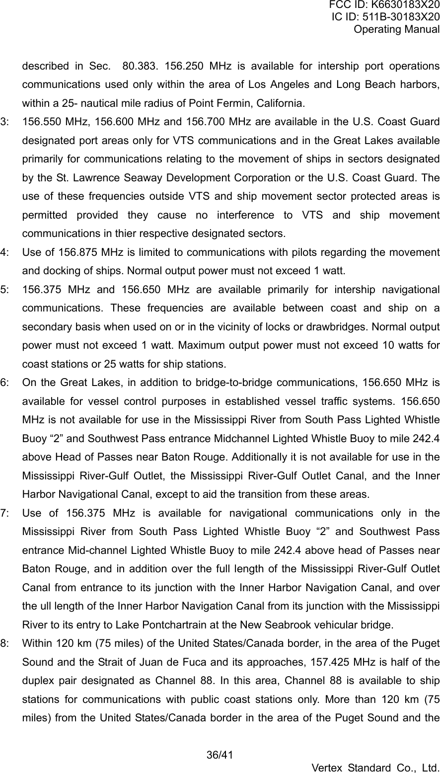 FCC ID: K6630183X20 IC ID: 511B-30183X20 Operating Manual 36/41 Vertex Standard Co., Ltd. described in Sec.  80.383. 156.250 MHz is available for intership port operations communications used only within the area of Los Angeles and Long Beach harbors, within a 25- nautical mile radius of Point Fermin, California. 3:  156.550 MHz, 156.600 MHz and 156.700 MHz are available in the U.S. Coast Guard designated port areas only for VTS communications and in the Great Lakes available primarily for communications relating to the movement of ships in sectors designated by the St. Lawrence Seaway Development Corporation or the U.S. Coast Guard. The use of these frequencies outside VTS and ship movement sector protected areas is permitted provided they cause no interference to VTS and ship movement communications in thier respective designated sectors. 4:  Use of 156.875 MHz is limited to communications with pilots regarding the movement and docking of ships. Normal output power must not exceed 1 watt. 5:  156.375 MHz and 156.650 MHz are available primarily for intership navigational communications. These frequencies are available between coast and ship on a secondary basis when used on or in the vicinity of locks or drawbridges. Normal output power must not exceed 1 watt. Maximum output power must not exceed 10 watts for coast stations or 25 watts for ship stations. 6:  On the Great Lakes, in addition to bridge-to-bridge communications, 156.650 MHz is available for vessel control purposes in established vessel traffic systems. 156.650 MHz is not available for use in the Mississippi River from South Pass Lighted Whistle Buoy “2” and Southwest Pass entrance Midchannel Lighted Whistle Buoy to mile 242.4 above Head of Passes near Baton Rouge. Additionally it is not available for use in the Mississippi River-Gulf Outlet, the Mississippi River-Gulf Outlet Canal, and the Inner Harbor Navigational Canal, except to aid the transition from these areas. 7:  Use of 156.375 MHz is available for navigational communications only in the Mississippi River from South Pass Lighted Whistle Buoy “2” and Southwest Pass entrance Mid-channel Lighted Whistle Buoy to mile 242.4 above head of Passes near Baton Rouge, and in addition over the full length of the Mississippi River-Gulf Outlet Canal from entrance to its junction with the Inner Harbor Navigation Canal, and over the ull length of the Inner Harbor Navigation Canal from its junction with the Mississippi River to its entry to Lake Pontchartrain at the New Seabrook vehicular bridge. 8:  Within 120 km (75 miles) of the United States/Canada border, in the area of the Puget Sound and the Strait of Juan de Fuca and its approaches, 157.425 MHz is half of the duplex pair designated as Channel 88. In this area, Channel 88 is available to ship stations for communications with public coast stations only. More than 120 km (75 miles) from the United States/Canada border in the area of the Puget Sound and the 