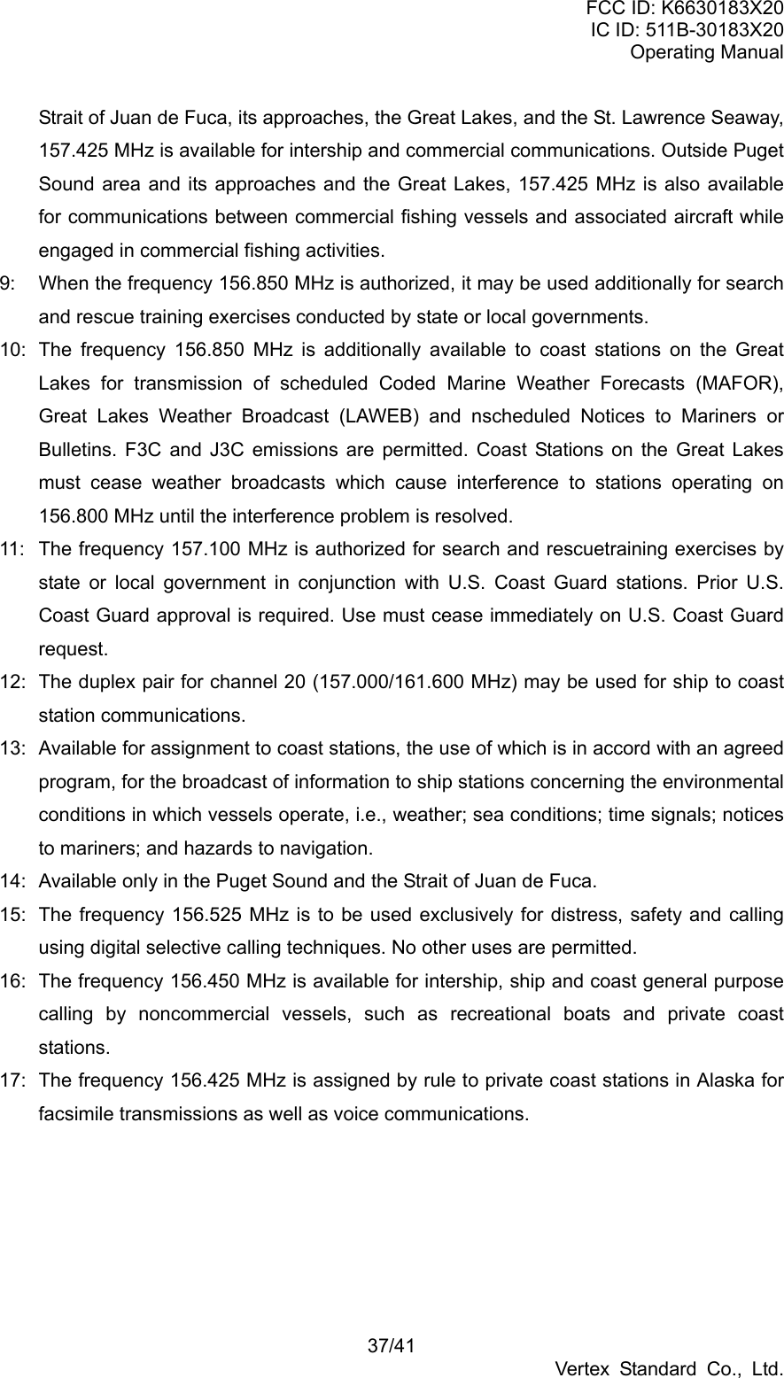 FCC ID: K6630183X20 IC ID: 511B-30183X20 Operating Manual 37/41 Vertex Standard Co., Ltd. Strait of Juan de Fuca, its approaches, the Great Lakes, and the St. Lawrence Seaway, 157.425 MHz is available for intership and commercial communications. Outside Puget Sound area and its approaches and the Great Lakes, 157.425 MHz is also available for communications between commercial fishing vessels and associated aircraft while engaged in commercial fishing activities. 9:  When the frequency 156.850 MHz is authorized, it may be used additionally for search and rescue training exercises conducted by state or local governments. 10:  The frequency 156.850 MHz is additionally available to coast stations on the Great Lakes for transmission of scheduled Coded Marine Weather Forecasts (MAFOR), Great Lakes Weather Broadcast (LAWEB) and nscheduled Notices to Mariners or Bulletins. F3C and J3C emissions are permitted. Coast Stations on the Great Lakes must cease weather broadcasts which cause interference to stations operating on 156.800 MHz until the interference problem is resolved. 11:  The frequency 157.100 MHz is authorized for search and rescuetraining exercises by state or local government in conjunction with U.S. Coast Guard stations. Prior U.S. Coast Guard approval is required. Use must cease immediately on U.S. Coast Guard request. 12:  The duplex pair for channel 20 (157.000/161.600 MHz) may be used for ship to coast station communications. 13:  Available for assignment to coast stations, the use of which is in accord with an agreed program, for the broadcast of information to ship stations concerning the environmental conditions in which vessels operate, i.e., weather; sea conditions; time signals; notices to mariners; and hazards to navigation. 14:  Available only in the Puget Sound and the Strait of Juan de Fuca. 15:  The frequency 156.525 MHz is to be used exclusively for distress, safety and calling using digital selective calling techniques. No other uses are permitted. 16:  The frequency 156.450 MHz is available for intership, ship and coast general purpose calling by noncommercial vessels, such as recreational boats and private coast stations. 17:  The frequency 156.425 MHz is assigned by rule to private coast stations in Alaska for facsimile transmissions as well as voice communications. 