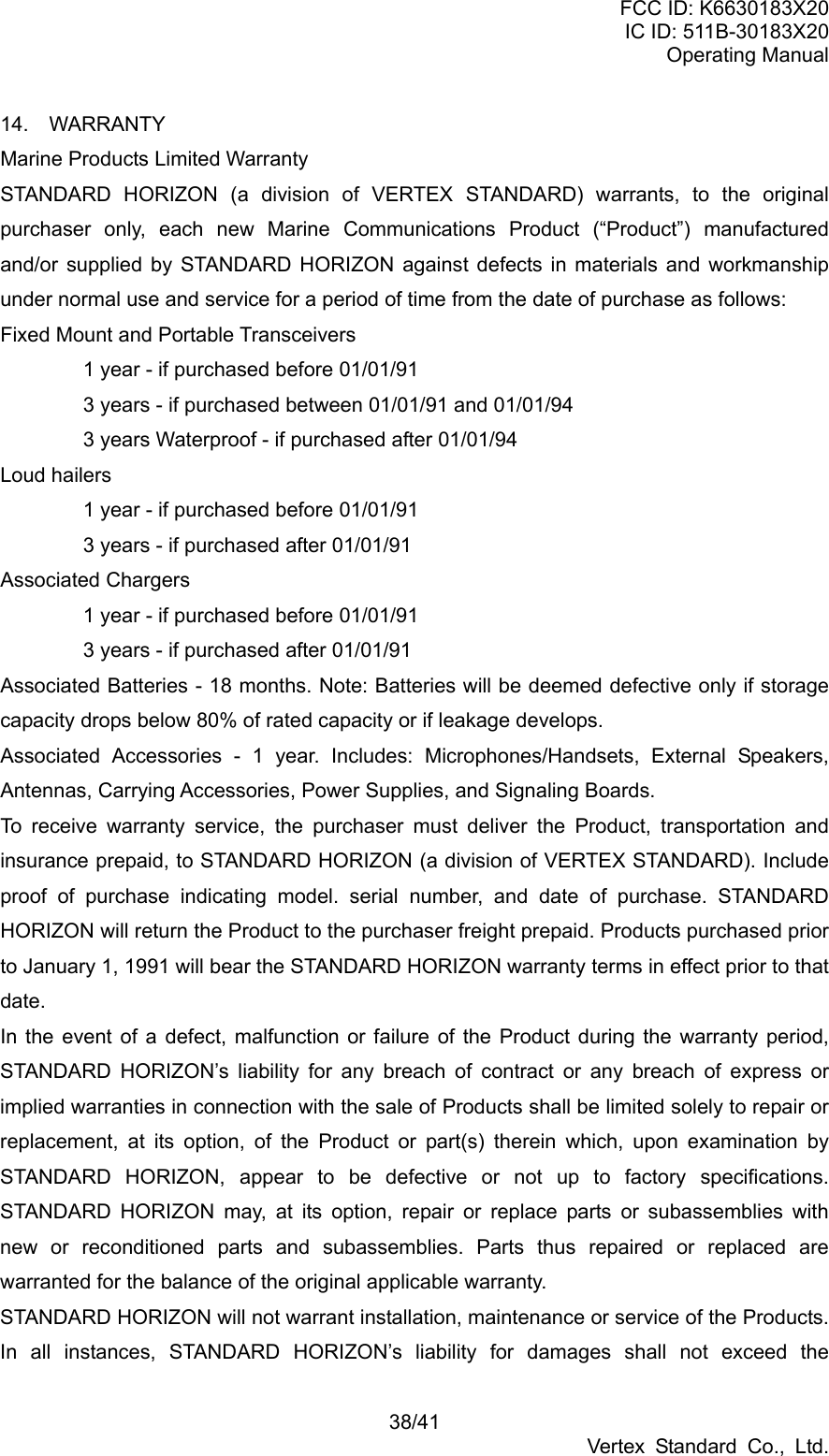 FCC ID: K6630183X20 IC ID: 511B-30183X20 Operating Manual 38/41 Vertex Standard Co., Ltd. 14.  WARRANTY Marine Products Limited Warranty STANDARD HORIZON (a division of VERTEX STANDARD) warrants, to the original purchaser only, each new Marine Communications Product (“Product”) manufactured and/or supplied by STANDARD HORIZON against defects in materials and workmanship under normal use and service for a period of time from the date of purchase as follows: Fixed Mount and Portable Transceivers   1 year - if purchased before 01/01/91   3 years - if purchased between 01/01/91 and 01/01/94   3 years Waterproof - if purchased after 01/01/94 Loud hailers   1 year - if purchased before 01/01/91   3 years - if purchased after 01/01/91 Associated Chargers   1 year - if purchased before 01/01/91   3 years - if purchased after 01/01/91 Associated Batteries - 18 months. Note: Batteries will be deemed defective only if storage capacity drops below 80% of rated capacity or if leakage develops. Associated Accessories - 1 year. Includes: Microphones/Handsets, External Speakers, Antennas, Carrying Accessories, Power Supplies, and Signaling Boards. To receive warranty service, the purchaser must deliver the Product, transportation and insurance prepaid, to STANDARD HORIZON (a division of VERTEX STANDARD). Include proof of purchase indicating model. serial number, and date of purchase. STANDARD HORIZON will return the Product to the purchaser freight prepaid. Products purchased prior to January 1, 1991 will bear the STANDARD HORIZON warranty terms in effect prior to that date. In the event of a defect, malfunction or failure of the Product during the warranty period, STANDARD HORIZON’s liability for any breach of contract or any breach of express or implied warranties in connection with the sale of Products shall be limited solely to repair or replacement, at its option, of the Product or part(s) therein which, upon examination by STANDARD HORIZON, appear to be defective or not up to factory specifications. STANDARD HORIZON may, at its option, repair or replace parts or subassemblies with new or reconditioned parts and subassemblies. Parts thus repaired or replaced are warranted for the balance of the original applicable warranty. STANDARD HORIZON will not warrant installation, maintenance or service of the Products. In all instances, STANDARD HORIZON’s liability for damages shall not exceed the 