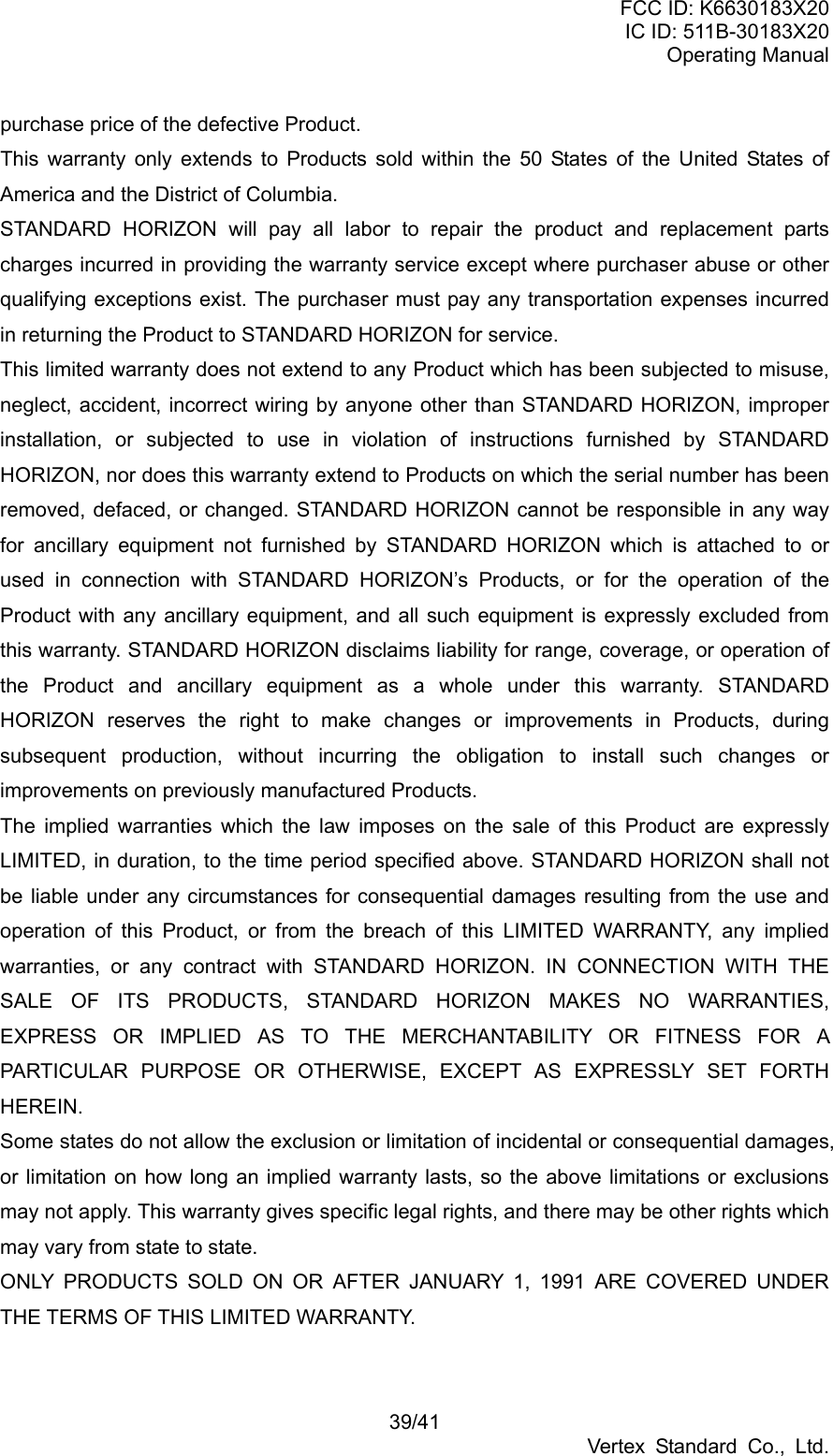 FCC ID: K6630183X20 IC ID: 511B-30183X20 Operating Manual 39/41 Vertex Standard Co., Ltd. purchase price of the defective Product. This warranty only extends to Products sold within the 50 States of the United States of America and the District of Columbia. STANDARD HORIZON will pay all labor to repair the product and replacement parts charges incurred in providing the warranty service except where purchaser abuse or other qualifying exceptions exist. The purchaser must pay any transportation expenses incurred in returning the Product to STANDARD HORIZON for service. This limited warranty does not extend to any Product which has been subjected to misuse, neglect, accident, incorrect wiring by anyone other than STANDARD HORIZON, improper installation, or subjected to use in violation of instructions furnished by STANDARD HORIZON, nor does this warranty extend to Products on which the serial number has been removed, defaced, or changed. STANDARD HORIZON cannot be responsible in any way for ancillary equipment not furnished by STANDARD HORIZON which is attached to or used in connection with STANDARD HORIZON’s Products, or for the operation of the Product with any ancillary equipment, and all such equipment is expressly excluded from this warranty. STANDARD HORIZON disclaims liability for range, coverage, or operation of the Product and ancillary equipment as a whole under this warranty. STANDARD HORIZON reserves the right to make changes or improvements in Products, during subsequent production, without incurring the obligation to install such changes or improvements on previously manufactured Products. The implied warranties which the law imposes on the sale of this Product are expressly LIMITED, in duration, to the time period specified above. STANDARD HORIZON shall not be liable under any circumstances for consequential damages resulting from the use and operation of this Product, or from the breach of this LIMITED WARRANTY, any implied warranties, or any contract with STANDARD HORIZON. IN CONNECTION WITH THE SALE OF ITS PRODUCTS, STANDARD HORIZON MAKES NO WARRANTIES, EXPRESS OR IMPLIED AS TO THE MERCHANTABILITY OR FITNESS FOR A PARTICULAR PURPOSE OR OTHERWISE, EXCEPT AS EXPRESSLY SET FORTH HEREIN. Some states do not allow the exclusion or limitation of incidental or consequential damages, or limitation on how long an implied warranty lasts, so the above limitations or exclusions may not apply. This warranty gives specific legal rights, and there may be other rights which may vary from state to state. ONLY PRODUCTS SOLD ON OR AFTER JANUARY 1, 1991 ARE COVERED UNDER THE TERMS OF THIS LIMITED WARRANTY.  