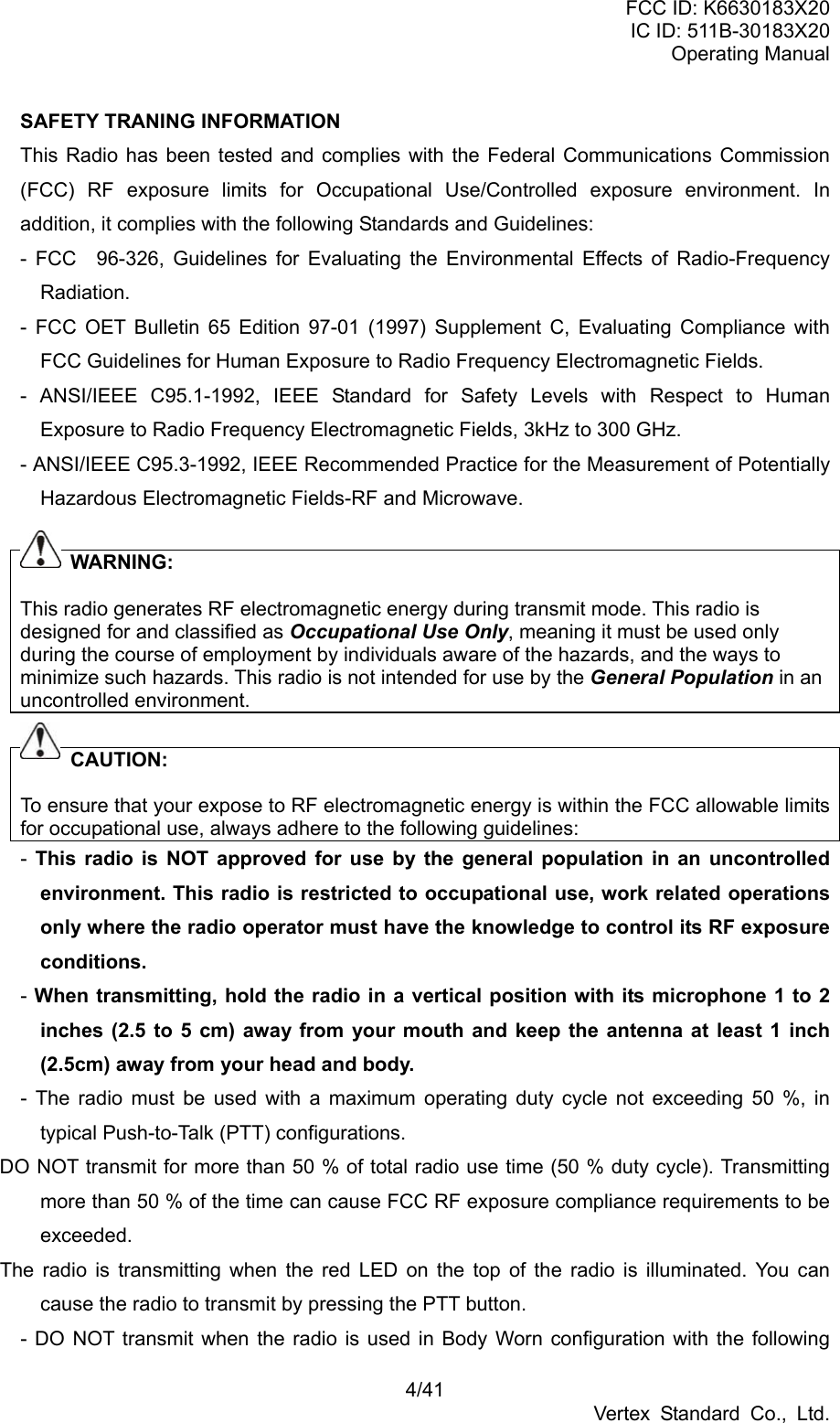 FCC ID: K6630183X20 IC ID: 511B-30183X20 Operating Manual 4/41 Vertex Standard Co., Ltd. SAFETY TRANING INFORMATION This Radio has been tested and complies with the Federal Communications Commission (FCC) RF exposure limits for Occupational Use/Controlled exposure environment. In addition, it complies with the following Standards and Guidelines: - FCC 96-326, Guidelines for Evaluating the Environmental Effects of Radio-Frequency Radiation. - FCC OET Bulletin 65 Edition 97-01 (1997) Supplement C, Evaluating Compliance with FCC Guidelines for Human Exposure to Radio Frequency Electromagnetic Fields. - ANSI/IEEE C95.1-1992, IEEE Standard for Safety Levels with Respect to Human Exposure to Radio Frequency Electromagnetic Fields, 3kHz to 300 GHz. - ANSI/IEEE C95.3-1992, IEEE Recommended Practice for the Measurement of Potentially Hazardous Electromagnetic Fields-RF and Microwave.       WARNING:  This radio generates RF electromagnetic energy during transmit mode. This radio is designed for and classified as Occupational Use Only, meaning it must be used only during the course of employment by individuals aware of the hazards, and the ways to minimize such hazards. This radio is not intended for use by the General Population in an uncontrolled environment.       CAUTION:  To ensure that your expose to RF electromagnetic energy is within the FCC allowable limits for occupational use, always adhere to the following guidelines: -  This radio is NOT approved for use by the general population in an uncontrolled environment. This radio is restricted to occupational use, work related operations only where the radio operator must have the knowledge to control its RF exposure conditions. - When transmitting, hold the radio in a vertical position with its microphone 1 to 2 inches (2.5 to 5 cm) away from your mouth and keep the antenna at least 1 inch (2.5cm) away from your head and body. - The radio must be used with a maximum operating duty cycle not exceeding 50 %, in typical Push-to-Talk (PTT) configurations. DO NOT transmit for more than 50 % of total radio use time (50 % duty cycle). Transmitting more than 50 % of the time can cause FCC RF exposure compliance requirements to be exceeded.  The radio is transmitting when the red LED on the top of the radio is illuminated. You can cause the radio to transmit by pressing the PTT button. - DO NOT transmit when the radio is used in Body Worn configuration with the following 