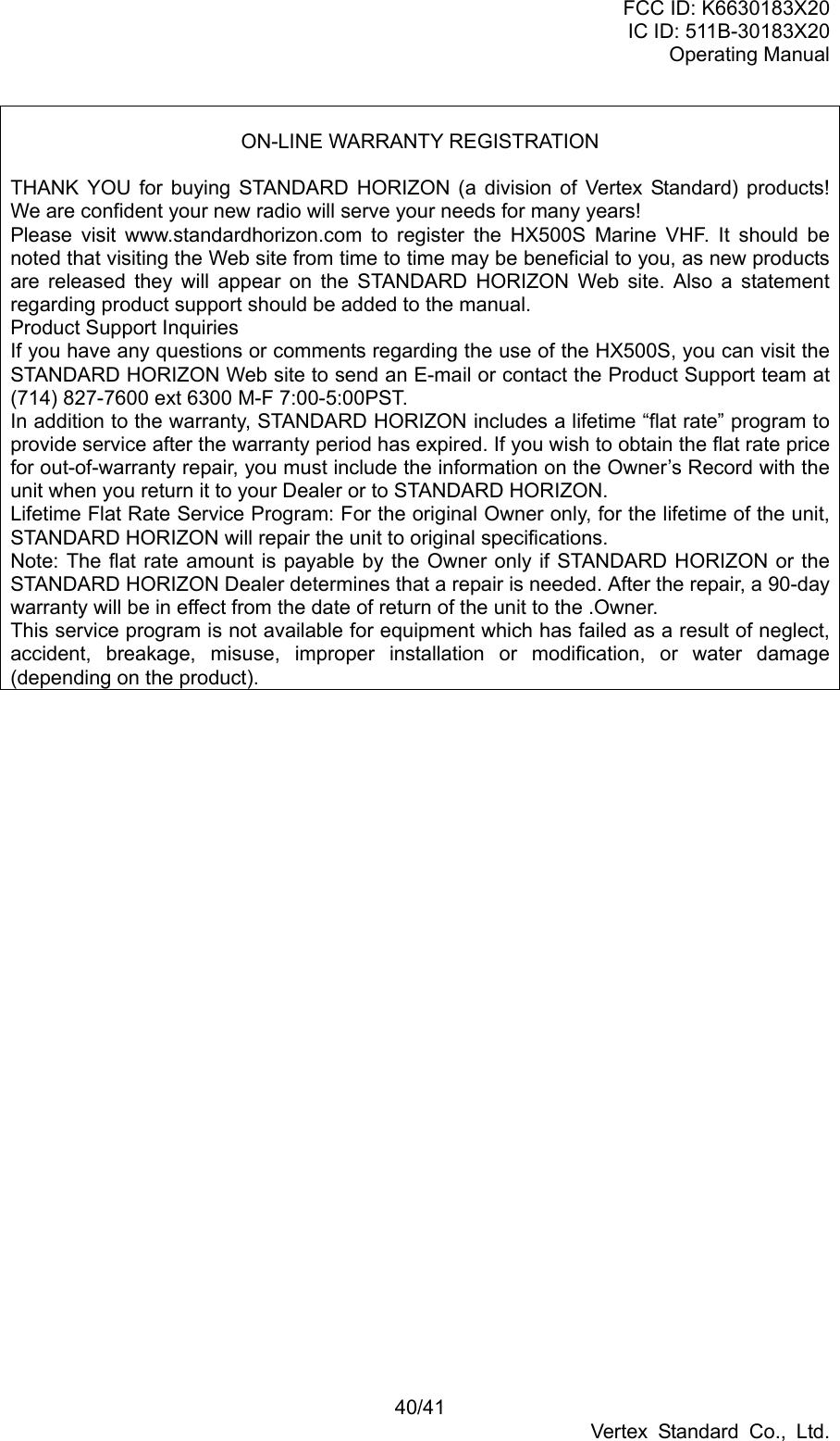 FCC ID: K6630183X20 IC ID: 511B-30183X20 Operating Manual 40/41 Vertex Standard Co., Ltd.  ON-LINE WARRANTY REGISTRATION  THANK YOU for buying STANDARD HORIZON (a division of Vertex Standard) products! We are confident your new radio will serve your needs for many years! Please visit www.standardhorizon.com to register the HX500S Marine VHF. It should be noted that visiting the Web site from time to time may be beneficial to you, as new products are released they will appear on the STANDARD HORIZON Web site. Also a statement regarding product support should be added to the manual. Product Support Inquiries If you have any questions or comments regarding the use of the HX500S, you can visit the STANDARD HORIZON Web site to send an E-mail or contact the Product Support team at (714) 827-7600 ext 6300 M-F 7:00-5:00PST. In addition to the warranty, STANDARD HORIZON includes a lifetime “flat rate” program to provide service after the warranty period has expired. If you wish to obtain the flat rate price for out-of-warranty repair, you must include the information on the Owner’s Record with the unit when you return it to your Dealer or to STANDARD HORIZON. Lifetime Flat Rate Service Program: For the original Owner only, for the lifetime of the unit, STANDARD HORIZON will repair the unit to original specifications. Note: The flat rate amount is payable by the Owner only if STANDARD HORIZON or the STANDARD HORIZON Dealer determines that a repair is needed. After the repair, a 90-day warranty will be in effect from the date of return of the unit to the .Owner. This service program is not available for equipment which has failed as a result of neglect, accident, breakage, misuse, improper installation or modification, or water damage (depending on the product).  