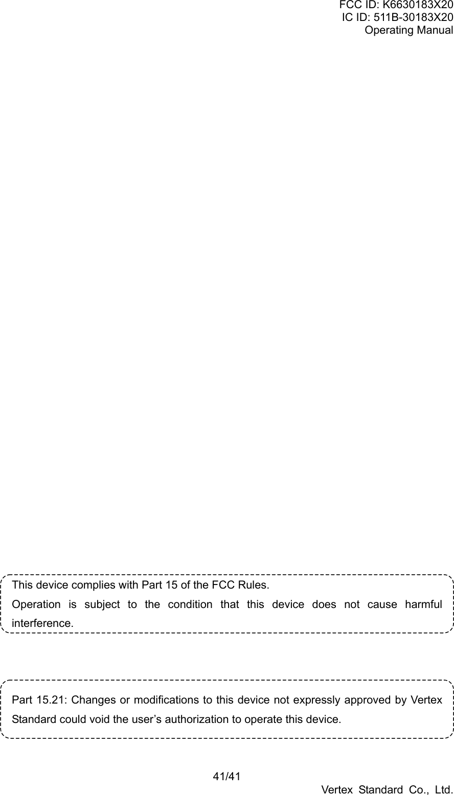 FCC ID: K6630183X20 IC ID: 511B-30183X20 Operating Manual 41/41 Vertex Standard Co., Ltd.                            This device complies with Part 15 of the FCC Rules. Operation is subject to the condition that this device does not cause harmful interference.    Part 15.21: Changes or modifications to this device not expressly approved by Vertex Standard could void the user’s authorization to operate this device.  