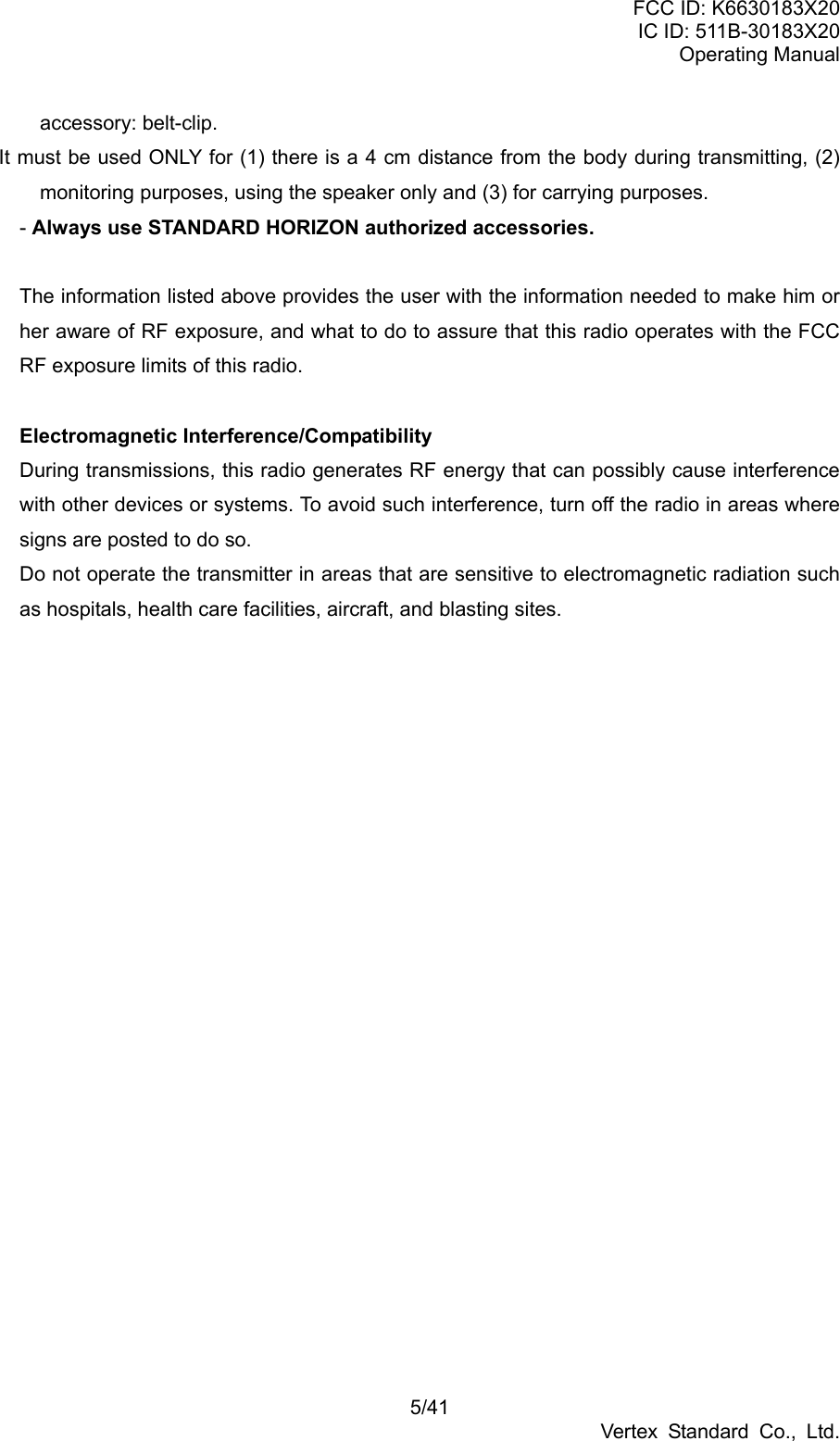 FCC ID: K6630183X20 IC ID: 511B-30183X20 Operating Manual 5/41 Vertex Standard Co., Ltd. accessory: belt-clip. It must be used ONLY for (1) there is a 4 cm distance from the body during transmitting, (2) monitoring purposes, using the speaker only and (3) for carrying purposes. - Always use STANDARD HORIZON authorized accessories.  The information listed above provides the user with the information needed to make him or her aware of RF exposure, and what to do to assure that this radio operates with the FCC RF exposure limits of this radio.  Electromagnetic Interference/Compatibility During transmissions, this radio generates RF energy that can possibly cause interference with other devices or systems. To avoid such interference, turn off the radio in areas where signs are posted to do so. Do not operate the transmitter in areas that are sensitive to electromagnetic radiation such as hospitals, health care facilities, aircraft, and blasting sites.  