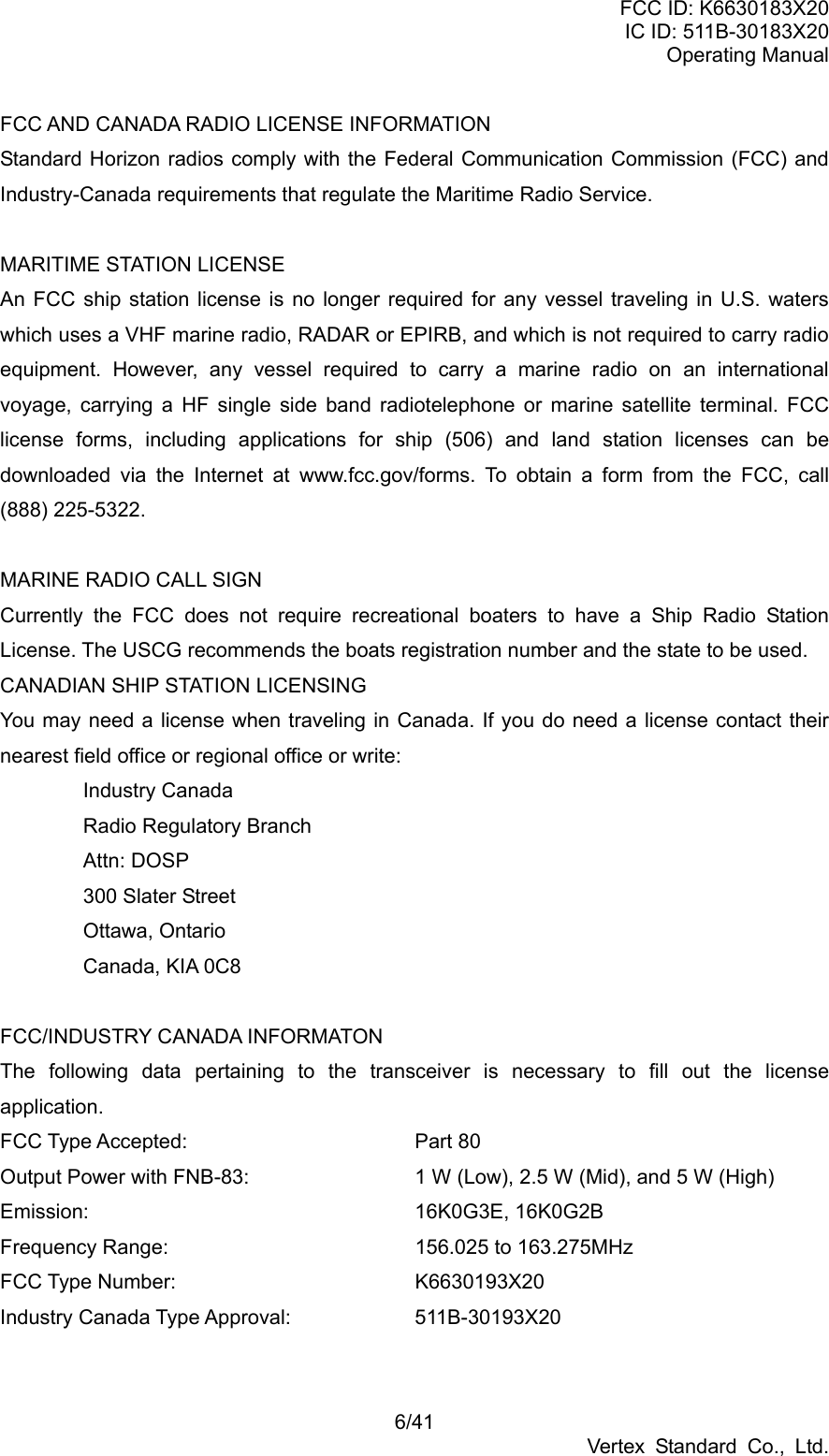 FCC ID: K6630183X20 IC ID: 511B-30183X20 Operating Manual 6/41 Vertex Standard Co., Ltd. FCC AND CANADA RADIO LICENSE INFORMATION Standard Horizon radios comply with the Federal Communication Commission (FCC) and Industry-Canada requirements that regulate the Maritime Radio Service.  MARITIME STATION LICENSE An FCC ship station license is no longer required for any vessel traveling in U.S. waters which uses a VHF marine radio, RADAR or EPIRB, and which is not required to carry radio equipment. However, any vessel required to carry a marine radio on an international voyage, carrying a HF single side band radiotelephone or marine satellite terminal. FCC license forms, including applications for ship (506) and land station licenses can be downloaded via the Internet at www.fcc.gov/forms. To obtain a form from the FCC, call (888) 225-5322.  MARINE RADIO CALL SIGN Currently the FCC does not require recreational boaters to have a Ship Radio Station License. The USCG recommends the boats registration number and the state to be used. CANADIAN SHIP STATION LICENSING You may need a license when traveling in Canada. If you do need a license contact their nearest field office or regional office or write: Industry Canada Radio Regulatory Branch Attn: DOSP 300 Slater Street Ottawa, Ontario Canada, KIA 0C8  FCC/INDUSTRY CANADA INFORMATON The following data pertaining to the transceiver is necessary to fill out the license application. FCC Type Accepted:   Part 80 Output Power with FNB-83:    1 W (Low), 2.5 W (Mid), and 5 W (High) Emission:    16K0G3E, 16K0G2B Frequency Range:      156.025 to 163.275MHz FCC Type Number:   K6630193X20 Industry Canada Type Approval:    511B-30193X20  