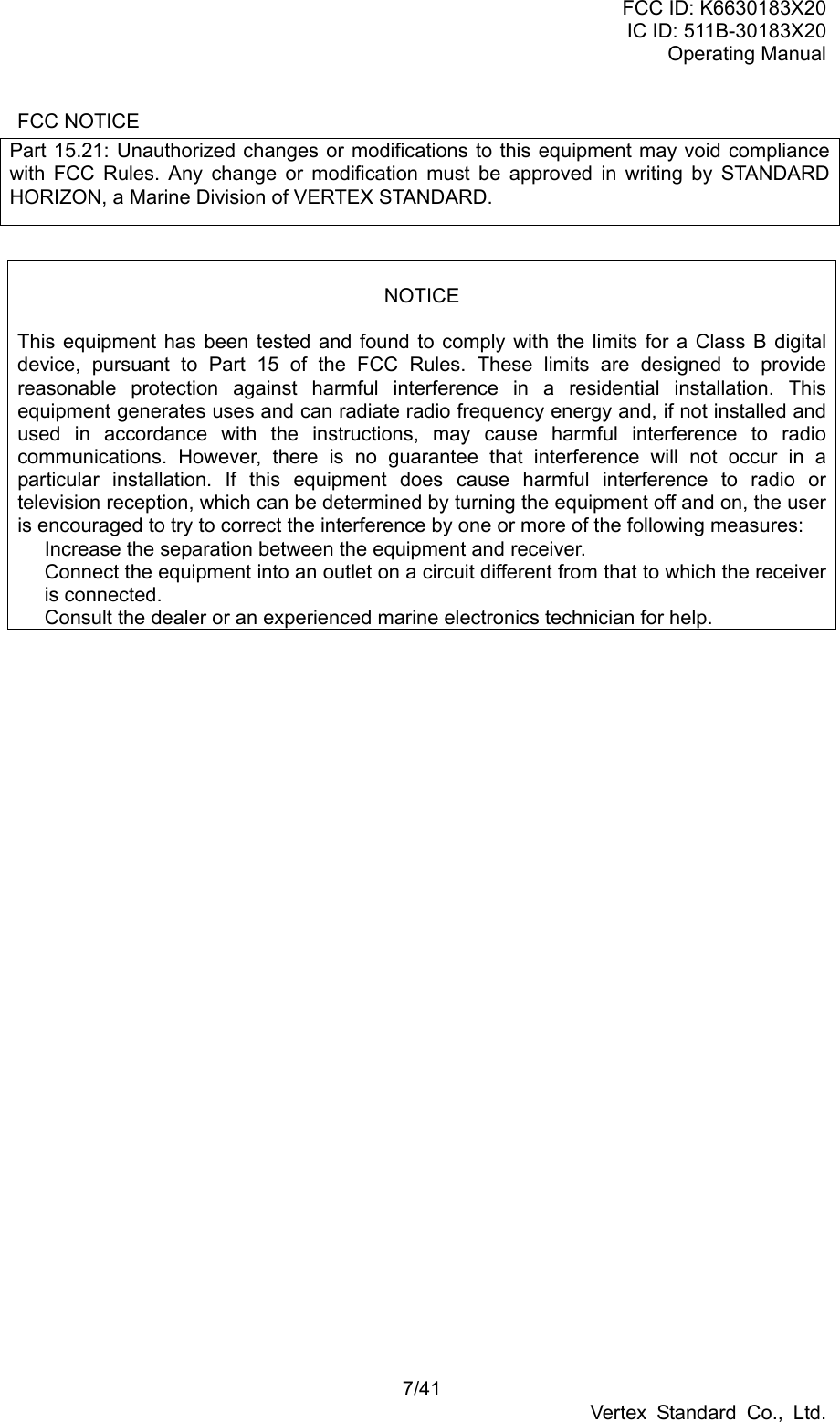 FCC ID: K6630183X20 IC ID: 511B-30183X20 Operating Manual 7/41 Vertex Standard Co., Ltd. FCC NOTICE Part 15.21: Unauthorized changes or modifications to this equipment may void compliance with FCC Rules. Any change or modification must be approved in writing by STANDARD HORIZON, a Marine Division of VERTEX STANDARD.   NOTICE  This equipment has been tested and found to comply with the limits for a Class B digital device, pursuant to Part 15 of the FCC Rules. These limits are designed to provide reasonable protection against harmful interference in a residential installation. This equipment generates uses and can radiate radio frequency energy and, if not installed and used in accordance with the instructions, may cause harmful interference to radio communications. However, there is no guarantee that interference will not occur in a particular installation. If this equipment does cause harmful interference to radio or television reception, which can be determined by turning the equipment off and on, the user is encouraged to try to correct the interference by one or more of the following measures:   Increase the separation between the equipment and receiver.   Connect the equipment into an outlet on a circuit different from that to which the receiver is connected.   Consult the dealer or an experienced marine electronics technician for help.  